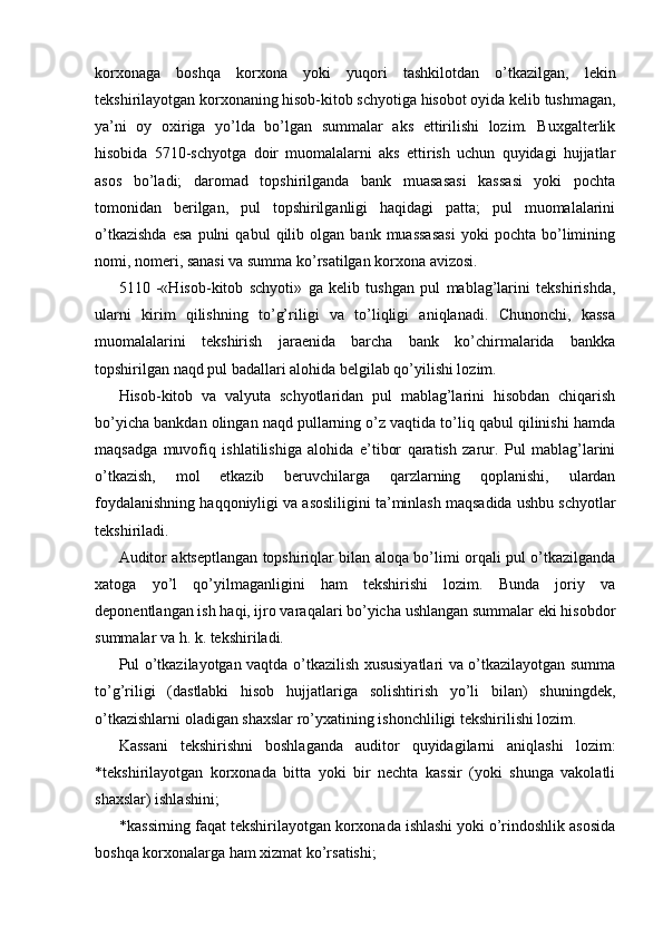 korxonaga   boshqa   korxona   yoki   yuqori   tashkilotdan   o’tkazilgan,   lekin
tekshirilayotgan korxonaning hisob-kitob schyotiga hisobot oyida kelib tushmagan,
ya’ni   oy   oxiriga   yo’lda   bo’lgan   summalar   aks   ettirilishi   lozim.   Buxgalterlik
hisobida   5710-schyotga   doir   muomalalarni   aks   ettirish   uchun   quyidagi   hujjatlar
asos   bo’ladi;   daromad   topshirilganda   bank   muasasasi   kassasi   yoki   pochta
tomonidan   berilgan,   pul   topshirilganligi   haqidagi   patta;   pul   muomalalarini
o’tkazishda   esa   pulni   qabul   qilib  olgan   bank  muassasasi   yoki   pochta  bo’limining
nomi, nomeri, sanasi va summa ko’rsatilgan korxona avizosi. 
5110   -«Hisob-kitob   schyoti»   ga   kelib   tushgan   pul   mablag’larini   tekshirishda,
ularni   kirim   qilishning   to’g’riligi   va   to’liqligi   aniqlanadi.   Chunonchi,   kassa
muomalalarini   tekshirish   jaraenida   barcha   bank   ko’chirmalarida   bankka
topshirilgan naqd pul badallari alohida belgilab qo’yilishi lozim. 
Hisob-kitob   va   valyuta   schyotlaridan   pul   mablag’larini   hisobdan   chiqarish
bo’yicha bankdan olingan naqd pullarning o’z vaqtida to’liq qabul qilinishi hamda
maqsadga   muvofiq   ishlatilishiga   alohida   e’tibor   qaratish   zarur.   Pul   mablag’larini
o’tkazish,   mol   etkazib   beruvchilarga   qarzlarning   qoplanishi,   ulardan
foydalanishning haqqoniyligi va asosliligini ta’minlash maqsadida ushbu schyotlar
tekshiriladi. 
Auditor aktseptlangan topshiriqlar bilan aloqa bo’limi orqali pul o’tkazilganda
xatoga   yo’l   qo’yilmaganligini   ham   tekshirishi   lozim.   Bunda   joriy   va
deponentlangan ish haqi, ijro varaqalari bo’yicha ushlangan summalar eki hisobdor
summalar va h. k. tekshiriladi. 
Pul o’tkazilayotgan vaqtda o’tkazilish xususiyatlari va o’tkazilayotgan summa
to’g’riligi   (dastlabki   hisob   hujjatlariga   solishtirish   yo’li   bilan)   shuningdek,
o’tkazishlarni oladigan shaxslar ro’yxatining ishonchliligi tekshirilishi lozim. 
Kassani   tekshirishni   boshlaganda   auditor   quyidagilarni   aniqlashi   lozim:
*tekshirilayotgan   korxonada   bitta   yoki   bir   nechta   kassir   (yoki   shunga   vakolatli
shaxslar) ishlashini; 
* kassirning faqat tekshirilayotgan korxonada ishlashi yoki o’rindoshlik asosida
boshqa korxonalarga ham xizmat ko’rsatishi;  