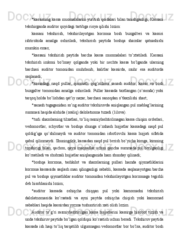 * kassirning kassa muomalalarini yuritish qoidalari bilan tanishganligi; Kassani
tekshirganda auditor quyidagi tartibga rioya qilishi lozim: 
kassani   tekshirish,   tekshirilayotgan   korxona   bosh   buxgalteri   va   kassiri
ishtirokida   amalga   oshiriladi,   tekshirish   paytida   boshqa   shaxslar   qatnashishi
mumkin emas; 
* kassani   tekshirish   paytida   barcha   kassa   muomalalari   to’xtatiladi.   Kassani
tekshirish   imkoni   bo’lmay   qolganda   yoki   bir   nechta   kassa   bo’lganda   ularning
barchasi   auditor   tomonidan   muhrlanib,   kalitlar   kassirda,   muhr   esa   auditorda
saqlanadi; 
* kassadagi   naqd   pullar,   qimmatli   qog’ozlarni   sanash   auditor,   kassir   va   bosh
buxgalter   tomonidan   amalga   oshiriladi.   Pullar   kassada   taxtlangan   (o’ramda)   yoki
tarqoq holda bo’lishdan qat’iy nazar, barchasi sanoqdan o’tkazilishi shart; 
* sanash tugaganidan so’ng auditor tekshiruvda aniqlangan pul mablag’larining
summasi haqida alohida (oraliq) dalolatnoma tuzadi (1ilova). 
* turli shaxslarning tilxatlari, to’liq rasmiylashtirilmagan kassa chiqim orderlari,
vedomostlar,   schyotlar   va   boshqa   shunga   o’xshash   hujjatlar   kassadagi   naqd   pul
qoldig’iga   qo’shilmaydi   va   auditor   tomonidan   isbotlovchi   kassa   hujjati   sifatida
qabul qilinmaydi. Shuningdek, kassadan naqd pul berish bo’yicha kimga, kimning
topshirigi bilan, qachon, qaysi maqsadlar uchun qancha summada pul berilganligi
ko’rsatiladi va shubxali hujjatlar aniqlanganida ham shunday qilinadi; 
* boshqa   korxona,   tashkilot   va   shaxslarning   pullari   hamda   qiymatliklarini
korxona kassasida saqlash man qilinganligi sababli, kassada saqlanayotgan barcha
pul va boshqa qiymatliklar auditor tomonidan tekshirilayotgan korxonaga tegishli
deb hisoblanishi lozim; 
* auditor   kassada   oshiqcha   chiqqan   pul   yoki   kamomadni   tekshirish
dalolatnomasida   ko’rsatadi   va   ayni   paytda   oshiqcha   chiqish   yoki   kamomad
sabablari haqida kassirdan yozma tushuntirish xati olish lozim. 
Auditor   to’g’ri   rasmiylashtirilgan  kassa   hujjatlarini   kassirga   hisobot   tuzish   va
unda tekshiruv paytida bo’lgan qoldiqni ko’rsatish uchun beradi. Tekshiruv paytida
kassada ish haqi to’liq tarqatilib ulgurmagan vedomostlar bor bo’lsa, auditor bosh