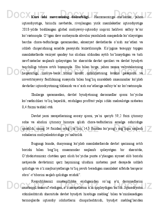 Kurs   ishi   mavzusining   dolzarbligi.     Hammamizga   ma’lumki,   jahon
iqtisodiyotiga,   birinchi   navbatda,   rivojlangan   yirik   mamlakatlar   iqtisodiyotiga
2018-yilda   boshlangan   global   moliyaviy-iqtisodiy   inqiroz   haliberi   salbiy   ta’sir
ko’rsatmoqda. O’tgan davr mobaynida ahvolni yaxshilash maqsadida ko’rilayotgan
barcha   chora-tadbirlarga   qaramasdan,   aksariyat   davlatlarda   o’sish   sur’atlari   va
ishlab   chiqarishning   amalda   pasayishi   kuzatilmoqda.   Ko’pgina   taraqqiy   topgan
mamlakatlarda   vaziyat   qanday   tus   olishini   oldindan   aytib   bo’lmaydigan   va   turli
xavf-xatarlar   saqlanib   qolayotgan   bir   sharoitda   davlat   qarzlari   va   davlat   byudjeti
taqchilligi   tobora   ortib   bormoqda.   Shu   bilan   birga,   jahon   zaxira   valyutalarining
beqarorligi,   moliya-bank   tizimi   kredit   qobiliyatining   keskin   pasayishi   va
investitsiyaviy   faollikning   susayishi   bilan   bog’liq   murakkab   muammolar   ko’plab
davlatlar iqtisodiyotining tiklanish va o’sish sur’atlariga salbiy ta’sir ko’rsatmoqda.
Shularga   qaramasdan,   davlat   byudjetining   daromadlar   qismi   bo’yi cha
ko’rsatkichlari to’liq bajarildi, erishilgan profitsit  yalpi ichki mahsulotga nisbatan
0,4 foizni tashkil etdi. 
Davlat   jami   xarajatlarining   asosiy   qismi,   ya’ni   qariyb   59,2   foizi   ijtimoiy
soha   va   aholini   ijtimoiy   himoya   qilish   chora-tadbirlarini   amalga   oshirishga
qaratildi, uning 34 foizdan ortig’i ta’lim, 14,5 foizdan ko’prog’i sog’liqni saqlash
sohalarini moliyalashtirishga yo’naltirildi. 
Bugungi   kunda,   dunyoning   ko’plab   mamlakatlarida   davlat   qarzining   ortib
borishi   bilan   bog’liq   muammolar   saqlanib   qolayotgan   bir   sharoitda,
O’zbekistonimiz chetdan qarz olish bo’yicha puxta o’ylangan siyosat  olib borishi
natijasida   davlatimiz   qarz   hajmining   ulushini   nisbatan   past   darajada   ushlab
qolishga va o’z majburiyatlariga to’liq javob beradigan mamlakat sifatida barqaror
obro’-e’tiborini saqlab qolishga erishdi”.
Respublikamiz   mustaqillikka   erishganidan   so’ng   o’z   daromadlarini
mustaqqil tasarruf etadigan, o’z xarajatlarini o’zi qoplaydigan bo’ldi. Iqtisodiyotni
erkinlashtirish   sharoitida   davlat   byudjeti   hisobiga   mablag’   bilan   ta’minlanadigan
tarmoqlarda   iqtisodiy   islohotlarni   chuqurlashtirish,   byudjet   mablag’laridan 