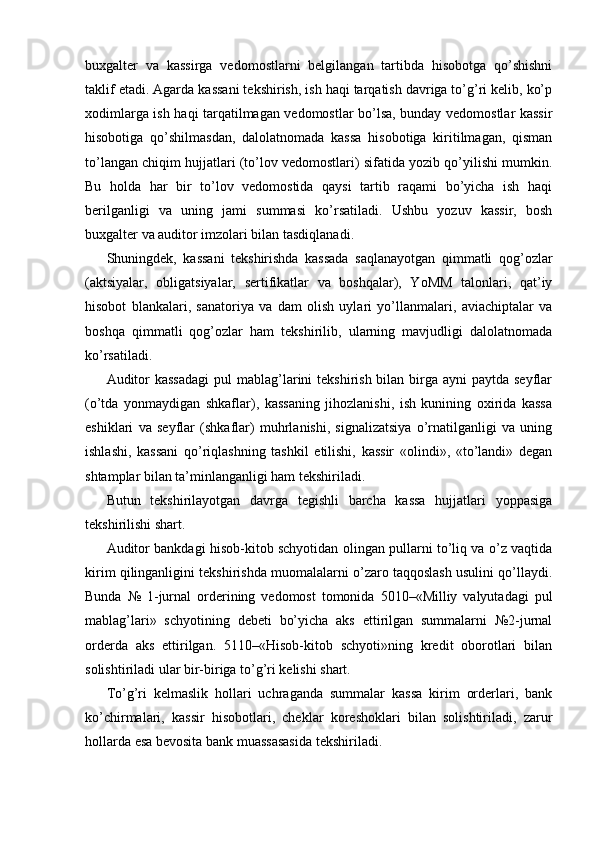 buxgalter   va   kassirga   vedomostlarni   belgilangan   tartibda   hisobotga   qo’shishni
taklif etadi. Agarda kassani tekshirish, ish haqi tarqatish davriga to’g’ri kelib, ko’p
xodimlarga ish haqi tarqatilmagan vedomostlar bo’lsa, bunday vedomostlar kassir
hisobotiga   qo’shilmasdan,   dalolatnomada   kassa   hisobotiga   kiritilmagan,   qisman
to’langan chiqim hujjatlari (to’lov vedomostlari) sifatida yozib qo’yilishi mumkin.
Bu   holda   har   bir   to’lov   vedomostida   qaysi   tartib   raqami   bo’yicha   ish   haqi
berilganligi   va   uning   jami   summasi   ko’rsatiladi.   Ushbu   yozuv   kassir,   bosh
buxgalter va auditor imzolari bilan tasdiqlanadi. 
Shuningdek,   kassani   tekshirishda   kassada   saqlanayotgan   qimmatli   qog’ozlar
(aktsiyalar,   obligatsiyalar,   sertifikatlar   va   boshqalar),   YoMM   talonlari,   qat’iy
hisobot   blankalari,   sanatoriya   va   dam   olish   uylari   yo’llanmalari,   aviachiptalar   va
boshqa   qimmatli   qog’ozlar   ham   tekshirilib,   ularning   mavjudligi   dalolatnomada
ko’rsatiladi. 
Auditor  kassadagi  pul  mablag’larini  tekshirish bilan birga ayni  paytda seyflar
(o’tda   yonmaydigan   shkaflar),   kassaning   jihozlanishi,   ish   kunining   oxirida   kassa
eshiklari   va   seyflar   (shkaflar)   muhrlanishi,   signalizatsiya   o’rnatilganligi   va   uning
ishlashi,   kassani   qo’riqlashning   tashkil   etilishi,   kassir   «olindi»,   «to’landi»   degan
shtamplar bilan ta’minlanganligi ham tekshiriladi. 
Butun   tekshirilayotgan   davrga   tegishli   barcha   kassa   hujjatlari   yoppasiga
tekshirilishi shart. 
Auditor bankdagi hisob-kitob schyotidan olingan pullarni to’liq va o’z vaqtida
kirim qilinganligini tekshirishda muomalalarni o’zaro taqqoslash usulini qo’llaydi.
Bunda   №   1-jurnal   orderining   vedomost   tomonida   5010–«Milliy   valyutadagi   pul
mablag’lari»   schyotining   debeti   bo’yicha   aks   ettirilgan   summalarni   №2-jurnal
orderda   aks   ettirilgan.   5110–«Hisob-kitob   schyoti»ning   kredit   oborotlari   bilan
solishtiriladi ular bir-biriga to’g’ri kelishi shart. 
To’g’ri   kelmaslik   hollari   uchraganda   summalar   kassa   kirim   orderlari,   bank
ko’chirmalari,   kassir   hisobotlari,   cheklar   koreshoklari   bilan   solishtiriladi,   zarur
hollarda esa bevosita bank muassasasida tekshiriladi.  