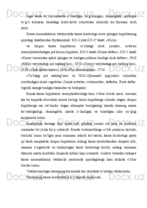 Agar   bank   ko’chirmalarida   o’chirilgan,   to’g’rilangan,   shuningdek,   qoldiqlar
to’g’ri   kelmasa,   bankdagi   hisob-kitob   schyotidan   ishonchli   ko’chirmani   olish
zarur. 
Kassa muomalalarini tekshirishda kassa hisobotiga ilova qilingan hujjatlarning
quyidagi shakllaridan foydalaniladi: KO-3 yoki KO-3 a
 shakl. «Kirim 
va   chiqim   kassa   hujjatlarini   ro’yxatga   olish   jurnali»,   ordersiz
rasmiylashtiriladigan pul kirimi hujjatlari, KO-4 shakl «Kassa daftari», KO-5 shakl
«Kassir tomonidan qabul qilingan va berilgan pullarni hisobga olish daftari», 5010
«Milliy valyutadagi pul mablag’lari», 5020-«Xorijiy valyutadagi pul mablag’lari»,
5520-«Chek daftarchalari», 5610-«Pul ekvivalentlari», 5710-
«Yo’ldagi   pul   mablag’lari»   va   5810-«Qimmatli   qog’ozlar»   schyotlari
yuritiladigan hisob registrlari (Jurnal-orderlar, vedomostlar, daftarlar, Bosh daftar,
tegishli sanaga tuzilgan balanslar va boshqalar). 
Bunda   kassa   hujjatlarini   rasmiylashtirishga   ham   e’tibor   berish   zarur,   xususan
har bir hujjatda oluvchilar imzosi borligi; kirim hujjatlariga «olindi» degan, chiqim
hujjatlariga   esa   «to’landi»   degan   shtamplar   bosilganligi   hamda   ularning   sanasi
ko’rsatilganligi,   shuningdek,   ularda   o’chirilgan   va   tuzatilgan   izlar   yo’qligi
aniqlanishi lozim. 
Amaliyotda   kassaga   doir   suiste’mol   qilishlar   asosan   ish   haqi   va   hisobdor
summalar  bo’yicha  ko’p uchraydi. Bunda  vedomostlarga «o’lik jonlar»ni  kiritish,
berilishi   lozim   bo’lgan   jami   summani   oshirib   ko’rsatish,   kassa   hisobotiga   qayta
qo’shish  maqsadida chiqim  hujjatlarini oldingi  kassa  hisobotlaridan chiqarib olib,
sanasini   o’zgartirish   va   tuzilayotgan   kassa   hisobotiga   kiritib,   undagi   summani
ikkinchi marta hisobdan chiqarish hollari ham uchraydi. Auditor bulardan tashqari
kassa   muomalalarini   tekshirish   jarayonida   quyidagilarga   ham   alohida   e’tibor
berishi lozim: 
* tekshirilayotgan kassaning korxonada har chorakda to’satdan tekshirilishi; 
* kassirning kassa hisobotlarini o’z vaqtida topshirishi;  