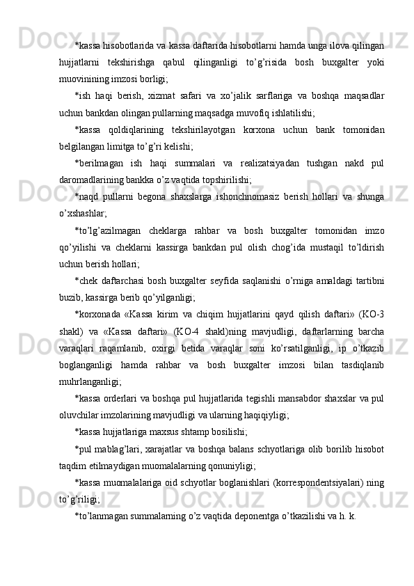 * kassa hisobotlarida va kassa daftarida hisobotlarni hamda unga ilova qilingan
hujjatlarni   tekshirishga   qabul   qilinganligi   to’g’risida   bosh   buxgalter   yoki
muovinining imzosi borligi; 
* ish   haqi   berish,   xizmat   safari   va   xo’jalik   sarflariga   va   boshqa   maqsadlar
uchun bankdan olingan pullarning maqsadga muvofiq ishlatilishi; 
* kassa   qoldiqlarining   tekshirilayotgan   korxona   uchun   bank   tomonidan
belgilangan limitga to’g’ri kelishi; 
* berilmagan   ish   haqi   summalari   va   realizatsiyadan   tushgan   nakd   pul
daromadlarining bankka o’z vaqtida topshirilishi; 
* naqd   pullarni   begona   shaxslarga   ishonchnomasiz   berish   hollari   va   shunga
o’xshashlar; 
* to’lg’azilmagan   cheklarga   rahbar   va   bosh   buxgalter   tomonidan   imzo
qo’yilishi   va   cheklarni   kassirga   bankdan   pul   olish   chog’ida   mustaqil   to’ldirish
uchun berish hollari; 
* chek   daftarchasi   bosh   buxgalter   seyfida   saqlanishi   o’rniga   amaldagi   tartibni
buzib, kassirga berib qo’yilganligi; 
* korxonada   «Kassa   kirim   va   chiqim   hujjatlarini   qayd   qilish   daftari»   (KO-3
shakl)   va   «Kassa   daftari»   (KO-4   shakl)ning   mavjudligi,   daftarlarning   barcha
varaqlari   raqamlanib,   oxirgi   betida   varaqlar   soni   ko’rsatilganligi,   ip   o’tkazib
boglanganligi   hamda   rahbar   va   bosh   buxgalter   imzosi   bilan   tasdiqlanib
muhrlanganligi; 
* kassa orderlari va boshqa pul hujjatlarida tegishli mansabdor shaxslar va pul
oluvchilar imzolarining mavjudligi va ularning haqiqiyligi; 
* kassa hujjatlariga maxsus shtamp bosilishi; 
* pul mablag’lari, xarajatlar va boshqa balans schyotlariga olib borilib hisobot
taqdim etilmaydigan muomalalarning qonuniyligi; 
* kassa muomalalariga oid schyotlar boglanishlari (korrespondentsiyalari) ning
to’g’riligi; 
* to’lanmagan summalarning o’z vaqtida deponentga o’tkazilishi va h. k.