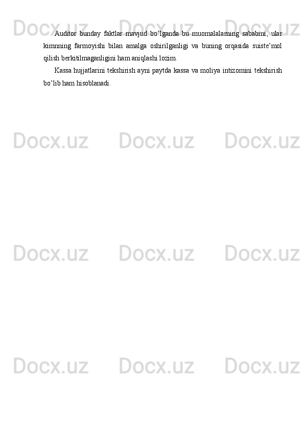 Auditor   bunday   faktlar   mavjud   bo’lganda   bu   muomalalarning   sababini,   ular
kimnning   farmoyishi   bilan   amalga   oshirilganligi   va   buning   orqasida   suiste’mol
qilish berkitilmaganligini ham aniqlashi lozim. 
Kassa hujjatlarini tekshirish ayni paytda kassa va moliya intizomini tekshirish
bo’lib ham hisoblanadi.  