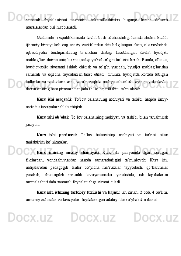 samarali   foydalanishni   nazoratini   takomillashtirish   bugungi   kunda   dolzarb
masalalardan biri hisoblanadi. 
Madomiki, respublikamizda davlat bosh islohatchiligi hamda aholini kuchli
ijtimoiy   himoyalash   eng   asosiy   vazifalardan  deb   belgilangan   ekan,   o’z   navbatida
iqtisodiyotni   boshqarishning   ta’sirchan   dastagi   hisoblangan   davlat   byudjeti
mablag’lari doimo aniq bir maqsadga yo’naltirilgan bo’lishi kerak. Bunda, albatta,
byudjet-soliq   siyosatni   ishlab   chiqish   va   to’g’ri   yuritish,   byudjet   mablag’laridan
samarali   va   oqilona   foydalanish   talab   etiladi.   Chunki,   byudjetda   ko’zda   tutilgan
tadbirlar   va   dasturlarni   aniq   va   o’z   vaqtida   moliyalashtirilishi   ayni   paytda   davlat
dasturlarining ham pirovard natijada to’liq bajarilishini ta’minlaydi. 
  Kurs   ishi   maqsadi :   To’lov   balansining   mohiyati   va   tarkibi   haqida   ilmiy-
metodik tavsiyalar ishlab chiqish.
  Kurs ishi ob’ekti:   To’lov balansining mohiyati va tarkibi   bilan   tanishtirish
jarayoni
Kurs   ishi   predmeti:   To’lov   balansining   mohiyati   va   tarkibi   bilan
tanishtirish ko’nikmalari
Kurs   ishining   amaliy   ahamiyati.   Kurs   ishi   jarayonida   ilgari   surilgan
fikrlardan,   yondashuvlardan   hamda   samaradorligini   ta’minlovchi   Kurs   ishi
natijalaridan   pedagogik   fanlar   bo’yicha   ma’ruzalar   tayyorlash,   qo’llanmalar
yaratish,   shuningdek   metodik   tavsiyanomalar   yaratishda,   ish   tajribalarini
ommalashtirishda samarali foydalanishga xizmat qiladi.
  Kurs ishi ishining tarkibiy tuzilishi va hajmi:   ish kirish, 2 bob, 4 bo’lim,
umumiy xulosalar va tavsiyalar, foydalanilgan adabiyotlar ro’yhatidan iborat. 