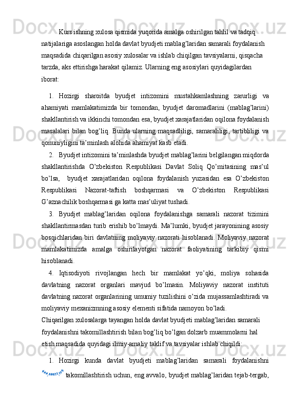 Kurs ishning xulosa qismida yuqorida amalga oshirilgan tahlil va tadqiq 
natijalariga asoslangan holda davlat byudjeti mablag’laridan samarali foydalanish 
maqsadida chiqarilgan asosiy xulosalar va ishlab chiqilgan tavsiyalarni, qisqacha 
tarzda, aks ettirishga harakat qilamiz.  Ularning eng asosiylari quyidagilardan 
iborat:  
1. Hozirgi   sharoitda   byudjet   intizomini   mustahkamlashning   zarurligi   va
ahamiyati   mamlakatimizda   bir   tomondan,   byudjet   daromadlarini   (mablag’larini)
shakllantirish va ikkinchi tomondan esa, byudjet xarajatlaridan oqilona foydalanish
masalalari   bilan   bog’liq.   Bunda   ularning   maqsadliligi,   samaraliligi,   tartibliligi   va
qonuniyligini ta’minlash alohida ahamiyat kasb etadi. 
2. Byudjet intizomini ta’minlashda byudjet mablag’larini belgilangan miqdorda
shakllantirishda   O’zbekiston   Respublikasi   Davlat   Soliq   Qo’mitasining   mas’ul
bo’lsa,     byudjet   xarajatlaridan   oqilona   foydalanish   yuzasidan   esa   O’zbekiston
Respublikasi   Nazorat-taftish   boshqarmasi   va   O’zbekiston   Respublikasi
G’aznachilik boshqarmasi ga katta mas’uliyat tushadi.
3. Byudjet   mablag’laridan   oqilona   foydalanishga   samarali   nazorat   tizimini
shakllantirmasdan turib erishib bo’lmaydi. Ma’lumki, byudjet jarayonining asosiy
bosqichlaridan   biri   davlatning   moliyaviy   nazorati   hisoblanadi.   Moliyaviy   nazorat
mamlakatimizda   amalga   oshirilayotgan   nazorat   faoliyatining   tarkibiy   qismi
hisoblanadi. 
4. Iqtisodiyoti   rivojlangan   hech   bir   mamlakat   yo’qki,   moliya   sohasida
davlatning   nazorat   organlari   mavjud   bo’lmasin.   Moliyaviy   nazorat   instituti
davlatning nazorat organlarining umumiy tuzilishini o’zida mujassamlashtiradi va
moliyaviy mexanizmning asosiy elementi sifatida namoyon bo’ladi. 
Chiqarilgan xulosalarga tayangan holda davlat byudjeti mablag’laridan samarali 
foydalanishni takomillashtirish bilan bog’liq bo’lgan dolzarb muammolarni hal 
etish maqsadida quyidagi ilmiy-amaliy taklif va tavsiyalar ishlab chiqildi: 
1. Hozirgi   kunda   davlat   byudjeti   mablag’laridan   samarali   foydalanis hni
takomillashtirish uchun, eng avvalo, byudjet mablag’laridan tejab-tergab,