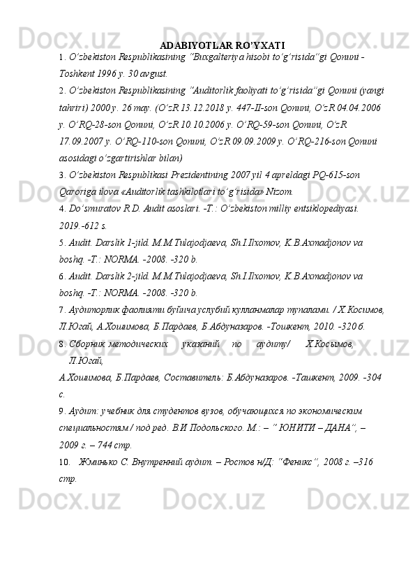 ADABIYOTLAR RO’YXATI
1. O’zbekiston Respublikasining “Buxgalteriya hisobi to’g’risida”gi Qonuni - 
Toshkent 1996 y. 30 avgust. 
2. O’zbekiston Respublikasining “Auditorlik faoliyati to’g’risida”gi Qonuni (yangi
tahriri) 2000 y. 26 may. (O’zR 13.12.2018 y. 447-II-son Qonuni, O’zR 04.04.2006 
y. O’RQ-28-son Qonuni, O’zR 10.10.2006 y. O’RQ-59-son Qonuni, O’zR 
17.09.2007 y. O’RQ-110-son Qonuni, O’zR 09.09.2009 y. O’RQ-216-son Qonuni 
asosidagi o’zgartirishlar bilan) 
3. O’zbekiston Respublikasi Prezidentining 2007 yil 4 apreldagi PQ-615-son 
Qaroriga ilova «Auditorlik tashkilotlari to’g’risida» Nizom. 
4. Do’smuratov R.D. Audit asoslari. -T.: O’zbekiston milliy entsiklopediyasi. 
2019.-612 s. 
5. Audit. Darslik 1-jild. M.M.Tulajodjaeva, Sh.I.Ilxomov, K.B.Axmadjonov va 
boshq. -T.: NORMA. -2008. -320 b.  
6. Audit. Darslik 2-jild. M.M.Tulajodjaeva, Sh.I.Ilxomov, K.B.Axmadjonov va 
boshq. -T.: NORMA. -2008. -320 b.  
7. Аудиторлик фаолияти буйича услубий кулланмалар тупалами. / Х.Косимов,
Л.Югай, А.Хошимова, Б.Пардаев, Б.Абдуназаров. -Тошкент, 2010. -320 б. 
8. Сборник  методических  указаний  по  аудиту/  Х.Косымов, 
Л.Югай, 
А.Хошимова, Б.Пардаев, Составитель: Б.Абдуназаров. -Ташкент, 2009. -304 
с. 
9. Аудит: учебник для студентов вузов, обучающихся по экономическим 
специальностям / под ред. В.И Подольского. М.: – “ ЮНИТИ – ДАНА”, – 
2009 г. – 744 стр. 
10. Жминько С. Внутренний аудит. – Ростов н/Д: “Феникс”, 2008 г. –316 
стр.  