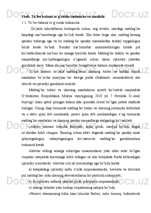 I bob. To’lov balansi to’g’risida tushuncha va tuzulishi 
1.1. To’lov balansi to’g’risida tushuncha
Хo’jalik   subyektlarini   boshqarish   uchun,   eng   avvalo,   ulardagi   mablag’lar
haqidagi   ma’lumotlarga   ega   bo’lish   kerak.   Shu   bilan   birga   ular,   mablag’larning
qanday   turlariga   ega   va   bu   mablag’lar   qanday   manbalardan   tashkil   topganligini
bilish   kerak   bo’ladi.   Bunday   ma’lumotlar   umumlashtirilgan   hodda   pul
ko’rsatkichlarida ma’lum bir sanaga berilishi kerak. Mablag’lar tarkibi va qanday
maqsadlarga   mo’ljallanganligini   o’rganish   uchun   ularni   iqtisodiy   jihatdan
guruhlash zarur. Mana shu ma’lumotlar buxgalteriya balansi yordamida olinadi.
To’lov   balansi   xo’jalik   mablag’larini   ularning   turlari   va   tashkil   topish
manbalari   bo’yicha   muayyan   bir   davrga   pulda   ifodalanib,   umumlashtirib   aks
ettirish va iqtisodiy guruhlash usulidir.
Mablag’lar   turlari   va   ularning   manbalarini   ajratib   ko’rsatish   maqsadida
O’zbekiston   Respublikasi   Moliya   vazirligining   2018   yil   7   fevralda   31-sonli
buyrug’i   bilan   qabul   qilingan   balans   ikki   qismdan   iborat   bo’lgan   jadval   shaklida
tuzilgan. Uning chap tomonida mablag’lar turlari va ularning joylanishi keltiriladi
va   u   aktiv   qism   deb   nomlanadi,   passiv   qism   deb   nomlanadigan   o’ng   tomonida
mablag’lar manbalari va ularning qanday maqsadlarga atalganligi ko’rsatiladi.
«Aktiv»   atamasi   lotincha   faoliyatli,   amal   qilish,   mavjud   bo’lish   degan
so’zlardan   kelib   chiqqan.   Shuning   uchun   aktiv   deganda   mablag’lar   qanday   amal
qilayotganligini,   ishlayotganligini   ko’rsatuvchi   mablag’lar   guruhlanishini
tushunish kerak.
Aktivlar   oldingi   amalga   oshirilgan   muammolarni   yoki   oldin   sodir   bo’lgan
voqealar   natijasida   korxonaga   kelib   tushgan   va   ular   kelajakda   foyda   keltiradigan
iqtisodiy resurslardir. Aktivlar uch xil xususiyatga ega bo’lishi kerak:
a)   kelajakdagi   iqtisodiy   nafni   o’zida   mujassamlanishi,   bevosita   va   bilvosita
pul mablag’lari yoki ularning ekvivalentlarini ko’paytirish imkoniyati;
b) bu iqtisodiy naflarni nazorat qilish qobliyatini mujassamlash;
v) oldingi bitimlar yoki boshqa voqealarning natijasi bo’lishi. 
«Passiv»   atamasining   ildizi   ham   lotincha   faolsiz,   xolis   turmoq,   tushuntirish 