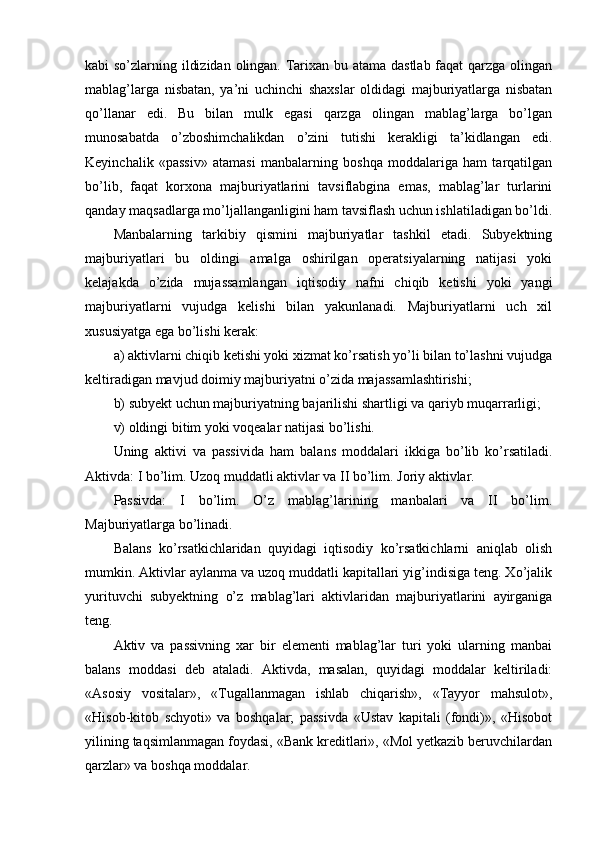 kabi so’zlarning ildizidan olingan. Тarixan bu atama dastlab  faqat qarzga olingan
mablag’larga   nisbatan,   ya’ni   uchinchi   shaxslar   oldidagi   majburiyatlarga   nisbatan
qo’llanar   edi.   Bu   bilan   mulk   egasi   qarzga   olingan   mablag’larga   bo’lgan
munosabatda   o’zboshimchalikdan   o’zini   tutishi   kerakligi   ta’kidlangan   edi.
Keyinchalik   «passiv»   atamasi   manbalarning   boshqa   moddalariga   ham   tarqatilgan
bo’lib,   faqat   korxona   majburiyatlarini   tavsiflabgina   emas,   mablag’lar   turlarini
qanday maqsadlarga mo’ljallanganligini ham tavsiflash uchun ishlatiladigan bo’ldi.
Manbalarning   tarkibiy   qismini   majburiyatlar   tashkil   etadi.   Subyektning
majburiyatlari   bu   oldingi   amalga   oshirilgan   operatsiyalarning   natijasi   yoki
kelajakda   o’zida   mujassamlangan   iqtisodiy   nafni   chiqib   ketishi   yoki   yangi
majburiyatlarni   vujudga   kelishi   bilan   yakunlanadi.   Majburiyatlarni   uch   xil
xususiyatga ega bo’lishi kerak: 
a) aktivlarni chiqib ketishi yoki xizmat ko’rsatish yo’li bilan to’lashni vujudga
keltiradigan mavjud doimiy majburiyatni o’zida majassamlashtirishi;
b) subyekt uchun majburiyatning bajarilishi shartligi va qariyb muqarrarligi;
v) oldingi bitim yoki voqealar natijasi bo’lishi.
Uning   aktivi   va   passiv i da   h am   balans   moddalari   ikkiga   bo’lib   ko’rsatiladi.
Aktivda: I bo’lim. Uzoq muddatli aktivlar va II bo’lim. Joriy aktivlar. 
Passivda:   I   bo’lim.   O’z   mablag’larining   manbalari   va   II   bo’lim.
Majburiyatlarga bo’linadi.
Balans   ko’rsatkichlaridan   quyidagi   iqtisodiy   ko’rsatkichlarni   aniqlab   olish
mumkin. Aktivlar aylanma va uzoq muddatli kapitallari yig’indisiga teng. Хo’jalik
yurituvchi   subyektning   o’z   mablag’lari   aktivlaridan   majburiyatlarini   ayirganiga
teng.
Aktiv   va   passivning   xar   bir   elementi   mablag’lar   turi   yoki   ularning   manbai
balans   moddasi   deb   ataladi.   Aktivda,   masalan,   quyidagi   moddalar   keltiriladi:
«Asosiy   vositalar»,   «Тugallanmagan   ishlab   chiqarish»,   «Тayyor   mahsulot»,
«Hisob-kitob   schyoti»   va   boshqalar;   passivda   «Ustav   kapitali   (fondi)»,   «Hisobot
yilining taqsimlanmagan foydasi, «Bank kreditlari», «Mol yetkazib beruvchilardan
qarzlar» va boshqa moddalar. 