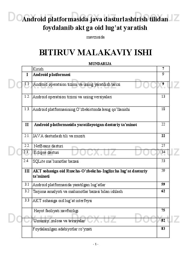 Android platformasida java dasturlashtrish tilidan
foydalanib akt ga oid lug’at yaratish
mavzusida 
BITIRUV MALAKAVIY ISHI  
                                                                          MUNDARIJA 
  Kirish  7 
I   Android platformasi  9 
1.1 
  Android operatsion tizimi va uning yaratilish tarixi     9 
1.2. 
Android operatsion tizimi va uning versiyalari  13 
1.3. 
Android platformasining O’zbekistonda keng qo’llanishi  18 
II        Android platformasida yaratilayotgan dasturiy ta’minot  22 
2.1. 
JAVA dasturlash tili va muxiti  22 
2.2. 
 NetBeans dasturi  27 
 2.3 
 Eclipse dasturi  34 
 2.4 
SQLite ma’lumotlar bazasi  53 
III    AKT sohasiga oid Ruscha-O’zbekcha-Inglizcha lug’at dasturiy     
ta’minoti  59 
3.1 
Android platformasida yaratilgan lug’atlar  59 
3.2 
Tarjima amalyoti va malumotlar bazasi bilan ishlash  62 
3.3 
AKT sohasiga oid lug’at interfeysi   
    Hayot faoliyati xavfsizligi   75 
   
Umumiy  xulosa va tavsiyalar  82 
  Foydalanilgan adabiyotlar ro’yxati  83 
-  1  -  