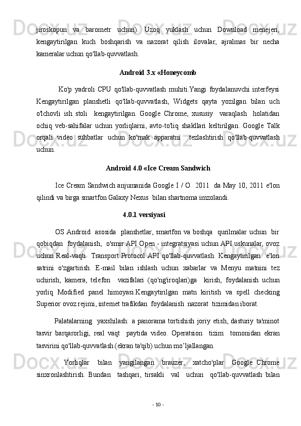 jiroskopun   va   barometr   uchun).   Uzoq   yuklash   uchun   Download   menejeri,
kengaytirilgan   kuch   boshqarish   va   nazorat   qilish   ilovalar,   ajralmas   bir   necha
kameralar uchun qo'llab-quvvatlash.  
Android 3.x «Honeycomb 
                Ko'p   yadroli   CPU   qo'llab-quvvatlash   muhiti.Yangi   foydalanuvchi   interfeysi
Kengaytirilgan   planshetli   qo'llab-quvvatlash,   Widgets   qayta   yozilgan   bilan   uch
o'lchovli   ish   stoli     kengaytirilgan.   Google   Chrome,   xususiy     varaqlash     holatidan
ochiq   veb-sahifalar   uchun   yorliqlarni,   avto-to'liq   shakllari   keltirilgan.   Google   Talk
orqali   video   suhbatlar   uchun   ko'mak   apparatni     tezlashtirish   qo'llab-quvvatlash
uchun.  
Android 4.0 «Ice Cream Sandwich  
               Ice Cream Sandwich anjumanida Google I / O   2011   da May 10, 2011 e'lon
qilindi va birga smartfon Galaxy Nexus  bilan shartnoma imzolandi. 
                                                  4.0.1 versiyasi  
               OS Android   asosida   planshetlar, smartfon va boshqa   qurilmalar uchun   bir
qobiqdan   foydalanish,   o'smir API Open - integratsiyasi uchun API uskunalar, ovoz
uchun   Real-vaqti     Transport   Protocol   API   qo'llab-quvvatlash.   Kengaytirilgan     e'lon
satrini   o'zgartirish.   E-mail   bilan   ishlash   uchun   xabarlar   va   Menyu   matnini   tez
uchirish,   kamera,   telefon     vazifalari   (qo'ng'iroqlari)ga     kirish,   foydalanish   uchun
yorliq   Modified   panel   himoyasi.Kengaytirilgan   matn   kiritish   va   spell   checking
Superior ovoz rejimi, internet trafikdan  foydalanish  nazorat  tizimidan iborat. 
              Palatalarning     yaxshilash:   a   panorama   tortishish   joriy   etish,   dasturiy   ta'minot
tasvir   barqarorligi,   real   vaqt     paytida   video.   Operatsion     tizim     tomonidan   ekran
tasvirini qo'llab-quvvatlash (ekran ta'qib) uchun mo’ljallangan. 
              Yorliqlar     bilan     yangilangan     brauzer,     xatcho'plar     Google   Chrome
sinxronlashtirish.   Bundan     tashqari,   tirsakli     val     uchun     qo'llab-quvvatlash   bilan
-  10  -  