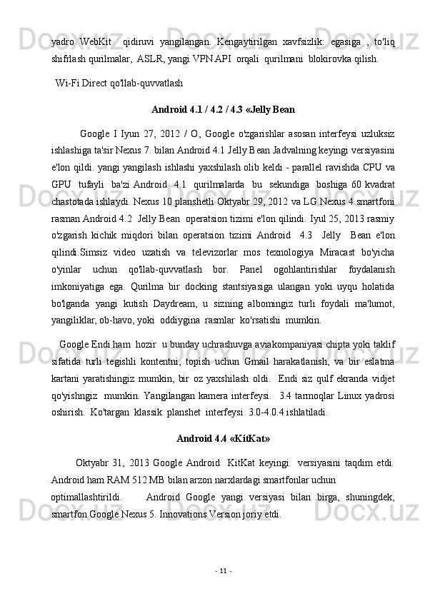 yadro   WebKit     qidiruvi   yangilangan.   Kengaytirilgan   xavfsizlik:   egasiga   ,   to'liq
shifrlash qurilmalar,  ASLR, yangi VPN API  orqali  qurilmani  blokirovka qilish. 
  Wi-Fi Direct qo'llab-quvvatlash  
Android 4.1 / 4.2 / 4.3 «Jelly Bean  
              Google   I   Iyun   27,   2012   /   O,   Google   o'zgarishlar   asosan   interfeysi   uzluksiz
ishlashiga ta'sir Nexus 7. bilan Android 4.1 Jelly Bean Jadvalning keyingi versiyasini
e'lon qildi. yangi yangilash ishlashi yaxshilash olib keldi - parallel ravishda CPU va
GPU    tufayli    ba'zi   Android    4.1    qurilmalarda    bu    sekundiga    boshiga  60  kvadrat
chastotada ishlaydi. Nexus 10 planshetli Oktyabr 29, 2012 va LG Nexus 4 smartfoni
rasman Android 4.2  Jelly Bean  operatsion tizimi e'lon qilindi. Iyul 25, 2013 rasmiy
o'zgarish   kichik   miqdori   bilan   operatsion   tizimi   Android     4.3     Jelly     Bean   e'lon
qilindi.Simsiz   video   uzatish   va   televizorlar   mos   texnologiya   Miracast   bo'yicha
o'yinlar   uchun   qo'llab-quvvatlash   bor.   Panel   ogohlantirishlar   foydalanish
imkoniyatiga   ega.   Qurilma   bir   docking   stantsiyasiga   ulangan   yoki   uyqu   holatida
bo'lganda   yangi   kutish   Daydream,   u   sizning   albomingiz   turli   foydali   ma'lumot,
yangiliklar, ob-havo, yoki  oddiygina  rasmlar  ko'rsatishi  mumkin. 
   Google Endi ham  hozir  u bunday uchrashuvga aviakompaniyasi chipta yoki taklif
sifatida   turli   tegishli   kontentni,   topish   uchun   Gmail   harakatlanish,   va   bir   eslatma
kartani   yaratishingiz   mumkin,   bir   oz   yaxshilash   oldi.     Endi   siz   qulf   ekranda   vidjet
qo'yishngiz     mumkin.   Yangilangan   kamera   interfeysi.     3.4   tarmoqlar   Linux   yadrosi
oshirish.  Ko'targan  klassik  planshet  interfeysi  3.0-4.0.4 ishlatiladi. 
Android 4.4 «KitKat»  
            Oktyabr   31,   2013   Google   Android     KitKat   keyingi     versiyasini   taqdim   etdi.
Android ham RAM 512 MB bilan arzon narxlardagi smartfonlar uchun 
optimallashtirildi.         Android   Google   yangi   versiyasi   bilan   birga,   shuningdek,
smartfon Google Nexus 5. Innovations Version joriy etdi. 
-  11  -  