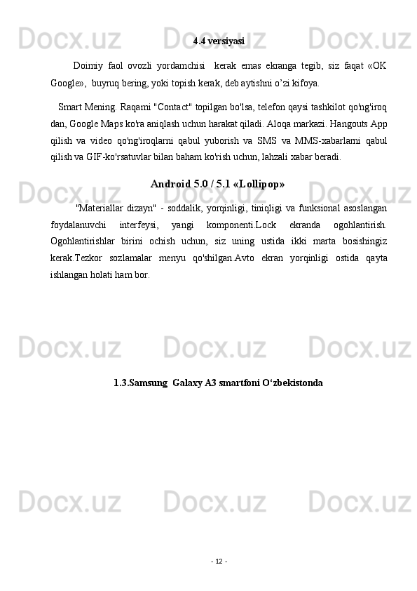 4.4 versiyasi 
          Doimiy   faol   ovozli   yordamchisi     kerak   emas   ekranga   tegib,   siz   faqat   «OK
Google»,  buyruq bering, yoki topish kerak, deb aytishni o’zi kifoya. 
    Smart Mening. Raqami "Contact" topilgan bo'lsa, telefon qaysi tashkilot qo'ng'iroq
dan, Google Maps ko'ra aniqlash uchun harakat qiladi. Aloqa markazi. Hangouts App
qilish   va   video   qo'ng'iroqlarni   qabul   yuborish   va   SMS   va   MMS-xabarlarni   qabul
qilish va GIF-ko'rsatuvlar bilan baham ko'rish uchun, lahzali xabar beradi. 
                                          Android 5.0 / 5.1 «Lollipop»  
              "Materiallar   dizayn"   -   soddalik,   yorqinligi,   tiniqligi   va   funksional   asoslangan
foydalanuvchi   interfeysi,   yangi   komponenti.Lock   ekranda   ogohlantirish.
Ogohlantirishlar   birini   ochish   uchun,   siz   uning   ustida   ikki   marta   bosishingiz
kerak.Tezkor   sozlamalar   menyu   qo'shilgan.Avto   ekran   yorqinligi   ostida   qayta
ishlangan holati ham bor. 
 
 
 
 
1.3.Samsung  Galaxy A3 smartfoni O‘zbekistonda  
 
-  12  -  