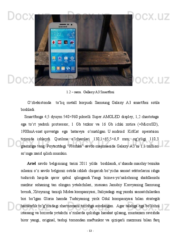  
1.2 – rasm.  Gallaxy A3 Smartfoni 
      O‘zbekistonda     to‘liq   metall   korpusli   Samsung   Galaxy   A3   smartfoni   sotila
boshladi. 
     Smartfonga 4,5 dyuym 540×960 pikselli Super AMOLED displey, 1,2 chastotaga
ega   to‘rt   yadroli   protsessor,   1   Gb   tezkor   va   16   Gb   ichki   xotira   (+MicroSD),
1900mA·soat   quvvatga     ega     batareya     o‘rnatilgan.   U   android     KitKat     operatsion
tizimida   ishlaydi.   Qurilma   o‘lchamlari   130,1×65,5×6,9   mm,   og‘irligi   110,3
grammga teng. Poytaxtdagi  “Fleshka” savdo majmuasida Galaxy A3’ni 1,1 million
so‘mga xarid qilish mumkin.   
       Artel   savdo  belgisining  tarixi 2011  yilda   boshlandi, o‘shanda maishiy texnika
oilasini o‘z savdo belgimiz ostida ishlab chiqarish bo‘yicha sanoat sektorlarini ishga
tushirish   haqida   qaror   qabul   qilingandi.Yangi   biznes-yo‘nalishning   shakllanishi
mazkur   sohaning   tan   olingan   yetakchilari,   xususan   Janubiy   Koreyaning   Samsung
brendi, Xitoyning  taniqli Midea kompaniyasi, Italiyadagi eng yaxshi sanoatchilardan
biri   bo‘lgan   Gloria   hamda   Turkiyaning   yirik   Odul   kompaniyasi   bilan   strategik
hamkorlik to‘g‘risidagi shartnomani tuzishga asoslangan.  Agar talabga ega bo‘lishni
istasang va bozorda yetakchi o‘rinlarda qolishga harakat qilsang, muntazam ravishda
biror   yangi,   original,   tashqi   tomondan   maftunkor   va   qiziqarli   mazmuni   bilan   farq
-  13  -  