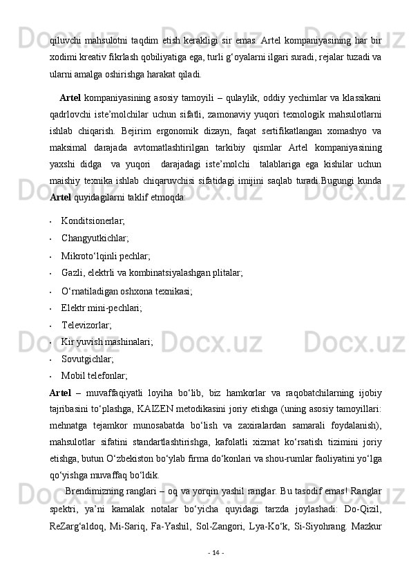 qiluvchi   mahsulotni   taqdim   etish   kerakligi   sir   emas.   Artel   kompaniyasining   har   bir
xodimi kreativ fikrlash qobiliyatiga ega, turli g‘oyalarni ilgari suradi, rejalar tuzadi va
ularni amalga oshirishga harakat qiladi. 
      Artel   kompaniyasining asosiy  tamoyili  – qulaylik, oddiy yechimlar  va klassikani
qadrlovchi   iste’molchilar   uchun   sifatli,   zamonaviy   yuqori   texnologik   mahsulotlarni
ishlab   chiqarish.   Bejirim   ergonomik   dizayn,   faqat   sertifikatlangan   xomashyo   va
maksimal   darajada   avtomatlashtirilgan   tarkibiy   qismlar   Artel   kompaniyasining
yaxshi   didga     va   yuqori     darajadagi   iste’molchi     talablariga   ega   kishilar   uchun
maishiy   texnika   ishlab   chiqaruvchisi   sifatidagi   imijini   saqlab   turadi.Bugungi   kunda
Artel  quyidagilarni taklif etmoqda: 
• Konditsionerlar; 
• Changyutkichlar; 
• Mikroto‘lqinli pechlar; 
• Gazli, elektrli va kombinatsiyalashgan plitalar; 
• O‘rnatiladigan oshxona texnikasi; 
• Elektr mini-pechlari; 
• Televizorlar; 
• Kir yuvish mashinalari; 
• Sovutgichlar; 
• Mobil telefonlar; 
Artel   –   muvaffaqiyatli   loyiha   bo‘lib,   biz   hamkorlar   va   raqobatchilarning   ijobiy
tajribasini to‘plashga, KAIZEN metodikasini joriy etishga (uning asosiy tamoyillari:
mehnatga   tejamkor   munosabatda   bo‘lish   va   zaxiralardan   samarali   foydalanish),
mahsulotlar   sifatini   standartlashtirishga,   kafolatli   xizmat   ko‘rsatish   tizimini   joriy
etishga, butun O‘zbekiston bo‘ylab firma do‘konlari va shou-rumlar faoliyatini yo‘lga
qo‘yishga muvaffaq bo‘ldik. 
          Brendimizning ranglari – oq va yorqin yashil ranglar. Bu tasodif emas! Ranglar
spektri,   ya’ni   kamalak   notalar   bo‘yicha   quyidagi   tarzda   joylashadi:   Do-Qizil,
ReZarg‘aldoq,   Mi-Sariq,   Fa-Yashil,   Sol-Zangori,   Lya-Ko‘k,   Si-Siyohrang.   Mazkur
-  14  -  