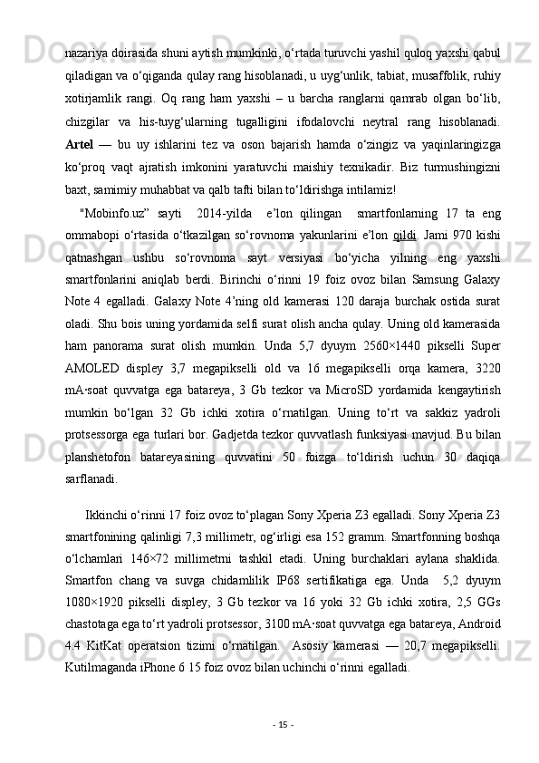 nazariya doirasida shuni aytish mumkinki, o‘rtada turuvchi yashil quloq yaxshi qabul
qiladigan va o‘qiganda qulay rang hisoblanadi, u uyg‘unlik, tabiat, musaffolik, ruhiy
xotirjamlik   rangi.   Oq   rang   ham   yaxshi   –   u   barcha   ranglarni   qamrab   olgan   bo‘lib,
chizgilar   va   his-tuyg‘ularning   tugalligini   ifodalovchi   neytral   rang   hisoblanadi.
Artel   —   bu   uy   ishlarini   tez   va   oson   bajarish   hamda   o‘zingiz   va   yaqinlaringizga
ko‘proq   vaqt   ajratish   imkonini   yaratuvchi   maishiy   texnikadir.   Biz   turmushingizni
baxt, samimiy muhabbat va qalb tafti bilan to‘ldirishga intilamiz! 
    "Mobinfo.uz”   sayti     2014-yilda     e’lon   qilingan     smartfonlarning   17   ta   eng
ommabopi   o‘rtasida   o‘tkazilgan   so‘rovnoma   yakunlarini   e’lon   qildi .   Jami   970   kishi
qatnashgan   ushbu   so‘rovnoma   sayt   versiyasi   bo‘yicha   yilning   eng   yaxshi
smartfonlarini   aniqlab   berdi.   Birinchi   o‘rinni   19   foiz   ovoz   bilan   Samsung   Galaxy
Note   4   egalladi.   Galaxy   Note   4’ning   old   kamerasi   120   daraja   burchak   ostida   surat
oladi. Shu bois uning yordamida selfi surat olish ancha qulay. Uning old kamerasida
ham   panorama   surat   olish   mumkin.   Unda   5,7   dyuym   2560×1440   pikselli   Super
AMOLED   displey   3,7   megapikselli   old   va   16   megapikselli   orqa   kamera,   3220
mA·soat   quvvatga   ega   batareya,   3   Gb   tezkor   va   MicroSD   yordamida   kengaytirish
mumkin   bo‘lgan   32   Gb   ichki   xotira   o‘rnatilgan.   Uning   to‘rt   va   sakkiz   yadroli
protsessorga ega turlari bor. Gadjetda tezkor quvvatlash funksiyasi mavjud. Bu bilan
planshetofon   batareyasining   quvvatini   50   foizga   to‘ldirish   uchun   30   daqiqa
sarflanadi. 
      Ikkinchi o‘rinni 17 foiz ovoz to‘plagan Sony Xperia Z3 egalladi. Sony Xperia Z3
smartfonining qalinligi 7,3 millimetr, og‘irligi esa 152 gramm. Smartfonning boshqa
o‘lchamlari   146×72   millimetrni   tashkil   etadi.   Uning   burchaklari   aylana   shaklida.
Smartfon   chang   va   suvga   chidamlilik   IP68   sertifikatiga   ega.   Unda     5,2   dyuym
1080×1920   pikselli   displey,   3   Gb   tezkor   va   16   yoki   32   Gb   ichki   xotira,   2,5   GGs
chastotaga ega to‘rt yadroli protsessor, 3100 mA·soat quvvatga ega batareya, Android
4.4   KitKat   operatsion   tizimi   o‘rnatilgan.     Asosiy   kamerasi   —   20,7   megapikselli.
Kutilmaganda iPhone 6 15 foiz ovoz bilan uchinchi o‘rinni egalladi. 
-  15  -  