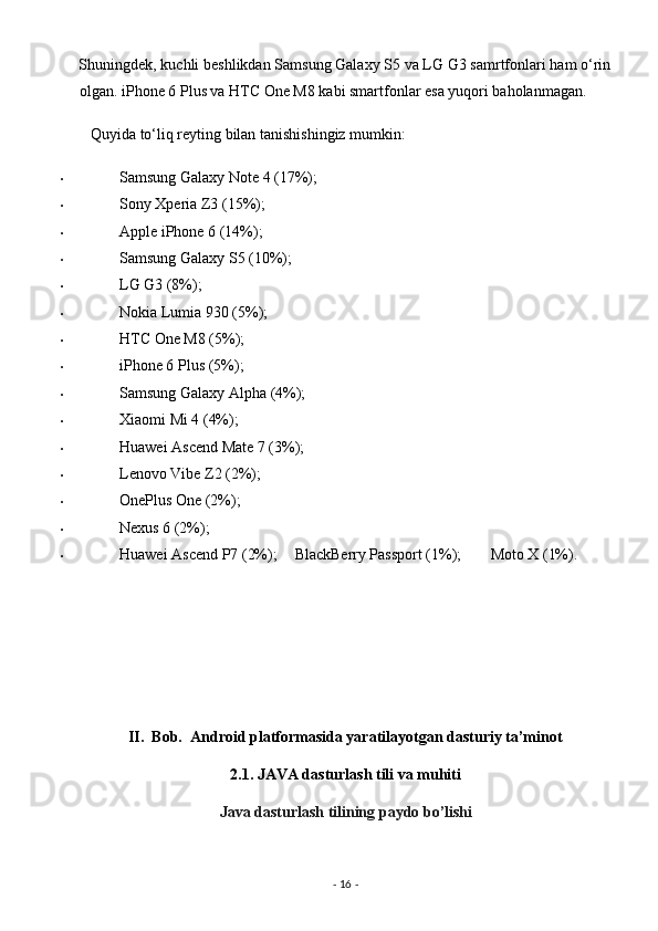 Shuningdek, kuchli beshlikdan Samsung Galaxy S5 va LG G3 samrtfonlari ham o‘rin
olgan. iPhone 6 Plus va HTC One M8 kabi smartfonlar esa yuqori baholanmagan. 
   Quyida to‘liq reyting bilan tanishishingiz mumkin: 
• Samsung Galaxy Note 4 (17%); 
• Sony Xperia Z3 (15%); 
• Apple iPhone 6 (14%); 
• Samsung Galaxy S5 (10%); 
• LG G3 (8%); 
• Nokia Lumia 930 (5%); 
• HTC One M8 (5%); 
• iPhone 6 Plus (5%); 
• Samsung Galaxy Alpha (4%); 
• Xiaomi Mi 4 (4%); 
• Huawei Ascend Mate 7 (3%); 
• Lenovo Vibe Z2 (2%); 
• OnePlus One (2%); 
• Nexus 6 (2%); 
• Huawei Ascend P7 (2%);    BlackBerry Passport (1%);    Moto X (1%). 
 
 
 
      
II.  Bob.  Android platformasida yaratilayotgan dasturiy ta’minot  
2.1.   JAVA dasturlash tili va muhiti 
Java dasturlash tilining paydo bo’lishi  
 
-  16  -  