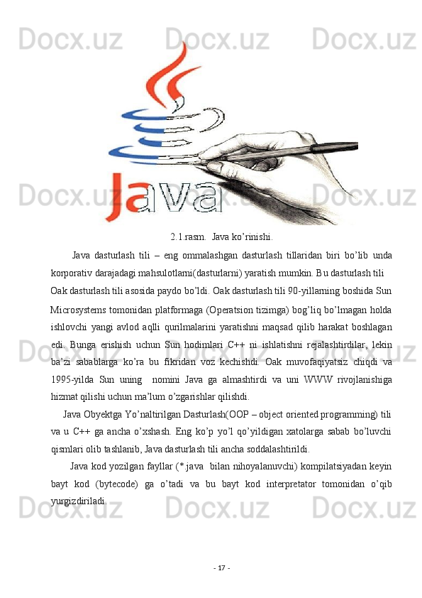 2.1.rasm.  Java ko’rinishi. 
          Java   dasturlash   tili   –   eng   ommalashgan   dasturlash   tillaridan   biri   bo’lib   unda
korporativ darajadagi mahsulotlarni(dasturlarni) yaratish mumkin. Bu dasturlash tili 
Oak dasturlash tili asosida paydo bo’ldi. Oak dasturlash tili 90-yillarning boshida Sun
Microsystems tomonidan platformaga (Operatsion tizimga) bog’liq bo’lmagan holda
ishlovchi   yangi   avlod   aqlli   qurilmalarini   yaratishni   maqsad   qilib   harakat   boshlagan
edi.   Bunga   erishish   uchun   Sun   hodimlari   C++   ni   ishlatishni   rejalashtirdilar,   lekin
ba’zi   sabablarga   ko’ra   bu   fikridan   voz   kechishdi.   Oak   muvofaqiyatsiz   chiqdi   va
1995-yilda   Sun   uning     nomini   Java   ga   almashtirdi   va   uni   WWW   rivojlanishiga
hizmat qilishi uchun ma’lum o’zgarishlar qilishdi. 
     Java Obyektga Yo’naltirilgan Dasturlash(OOP – object oriented programming) tili
va   u   C++   ga   ancha   o’xshash.   Eng   ko’p   yo’l   qo’yildigan   xatolarga   sabab   bo’luvchi
qismlari olib tashlanib, Java dasturlash tili ancha soddalashtirildi. 
           Java kod yozilgan fayllar (*.java   bilan nihoyalanuvchi) kompilatsiyadan keyin
bayt   kod   (bytecode)   ga   o’tadi   va   bu   bayt   kod   interpretator   tomonidan   o’qib
yurgizdiriladi. 
-  17  -  