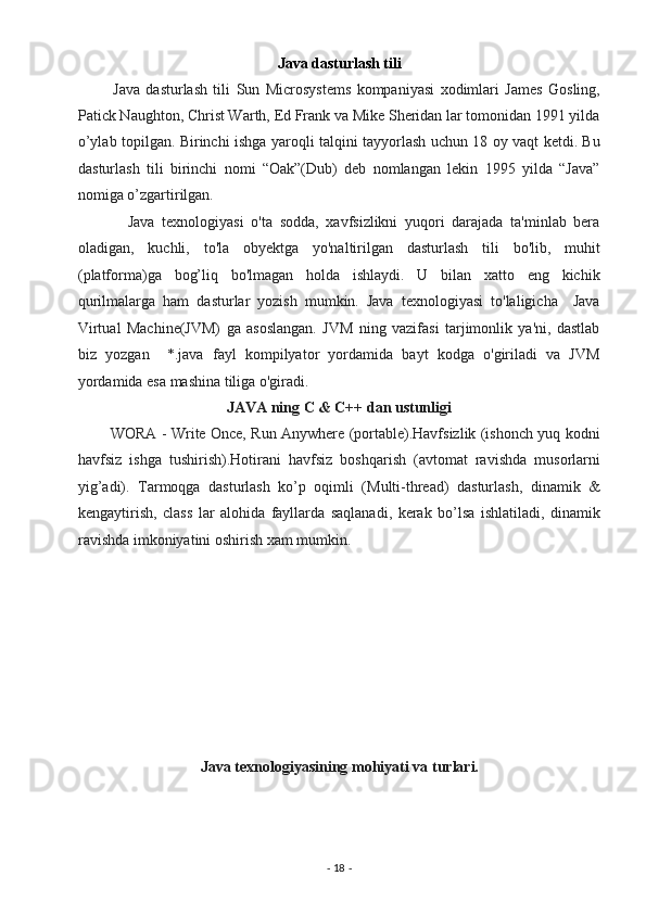Java dasturlash tili 
            Java   dasturlash   tili   Sun   Microsystems   kompaniyasi   xodimlari   James   Gosling,
Patick Naughton, Christ Warth, Ed Frank va Mike Sheridan lar tomonidan 1991 yilda
o’ylab topilgan. Birinchi ishga yaroqli talqini tayyorlash uchun 18 oy vaqt ketdi. Bu
dasturlash   tili   birinchi   nomi   “Oak”(Dub)   deb   nomlangan   lekin   1995   yilda   “Java”
nomiga o’zgartirilgan. 
              Java   texnologiyasi   o'ta   sodda,   xavfsizlikni   yuqori   darajada   ta'minlab   bera
oladigan,   kuchli,   to'la   obyektga   yo'naltirilgan   dasturlash   tili   bo'lib,   muhit
(platforma)ga   bog’liq   bo'lmagan   holda   ishlaydi.   U   bilan   xatto   eng   kichik
qurilmalarga   ham   dasturlar   yozish   mumkin.   Java   texnologiyasi   to'laligicha     Java
Virtual   Machine(JVM)   ga   asoslangan.   JVM   ning   vazifasi   tarjimonlik   ya'ni,   dastlab
biz   yozgan     *.java   fayl   kompilyator   yordamida   bayt   kodga   o'giriladi   va   JVM
yordamida esa mashina tiliga o'giradi. 
JAVA ning C & C++ dan ustunligi  
             WORA - Write Once, Run Anywhere (portable).Havfsizlik (ishonch yuq kodni
havfsiz   ishga   tushirish).Hotirani   havfsiz   boshqarish   (avtomat   ravishda   musorlarni
yig’adi).   Tarmoqga   dasturlash   ko’p   oqimli   (Multi-thread)   dasturlash,   dinamik   &
kengaytirish,   class   lar   alohida   fayllarda   saqlanadi,   kerak   bo’lsa   ishlatiladi,   dinamik
ravishda imkoniyatini oshirish xam mumkin. 
                           
 
                             
 
 
 
 
 
Java texnologiyasining mohiyati va turlari.  
-  18  -  