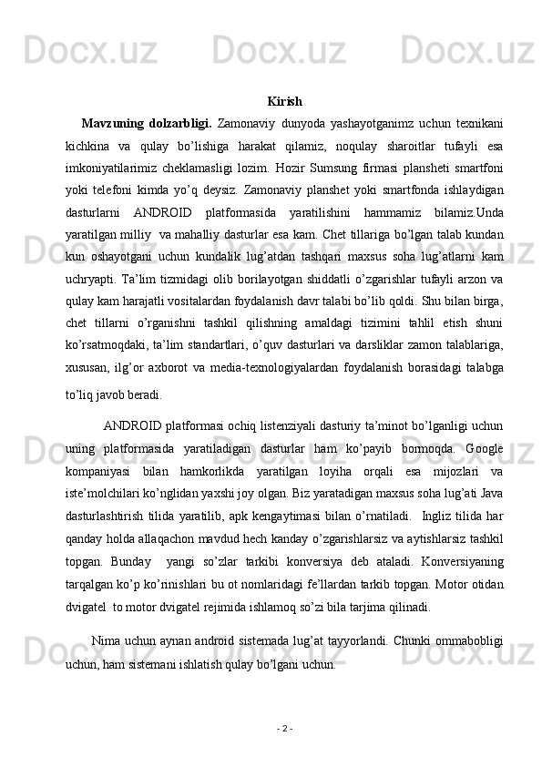                             
 
Kirish    
      Mavzuning   dolzarbligi.   Zamonaviy   dunyoda   yashayotganimz   uchun   texnikani
kichkina   va   qulay   bo’lishiga   harakat   qilamiz,   noqulay   sharoitlar   tufayli   esa
imkoniyatilarimiz   cheklamasligi   lozim.   Hozir   Sumsung   firmasi   plansheti   smartfoni
yoki   telefoni   kimda   yo’q   deysiz.   Zamonaviy   planshet   yoki   smartfonda   ishlaydigan
dasturlarni   ANDROID   platformasida   yaratilishini   hammamiz   bilamiz.Unda
yaratilgan milliy   va mahalliy dasturlar esa kam. Chet tillariga bo’lgan talab kundan
kun   oshayotgani   uchun   kundalik   lug’atdan   tashqari   maxsus   soha   lug’atlarni   kam
uchryapti.  Ta’lim   tizmidagi   olib  borilayotgan  shiddatli   o’zgarishlar   tufayli   arzon   va
qulay kam harajatli vositalardan foydalanish davr talabi bo’lib qoldi. Shu bilan birga,
chet   tillarni   o’rganishni   tashkil   qilishning   amaldagi   tizimini   tahlil   etish   shuni
ko’rsatmoqdaki, ta’lim standartlari, o’quv dasturlari  va darsliklar  zamon talablariga,
xususan,   ilg’or   axborot   va   media-texnologiyalardan   foydalanish   borasidagi   talabga
to’liq javob beradi.    
               ANDROID platformasi ochiq listenziyali dasturiy ta’minot bo’lganligi uchun
uning   platformasida   yaratiladigan   dasturlar   ham   ko’payib   bormoqda.   Google
kompaniyasi   bilan   hamkorlikda   yaratilgan   loyiha   orqali   esa   mijozlari   va
iste’molchilari ko’nglidan yaxshi joy olgan.   Biz yaratadigan maxsus soha lug’ati Java
dasturlashtirish   tilida   yaratilib,   apk   kengaytimasi   bilan   o’rnatiladi.     Ingliz   tilida   har
qanday holda allaqachon mavdud hech kanday o’zgarishlarsiz va aytishlarsiz tashkil
topgan.   Bunday     yangi   so’zlar   tarkibi   konversiya   deb   ataladi.   Konversiyaning
tarqalgan ko’p ko’rinishlari bu ot nomlaridagi fe’llardan tarkib topgan. Motor otidan
dvigatel  to motor dvigatel rejimida ishlamoq so’zi bila tarjima qilinadi. 
            Nima uchun  aynan  android sistemada   lug’at   tayyorlandi.  Chunki   ommabobligi
uchun, ham sistemani ishlatish qulay bo’lgani uchun. 
 
-  2  -  