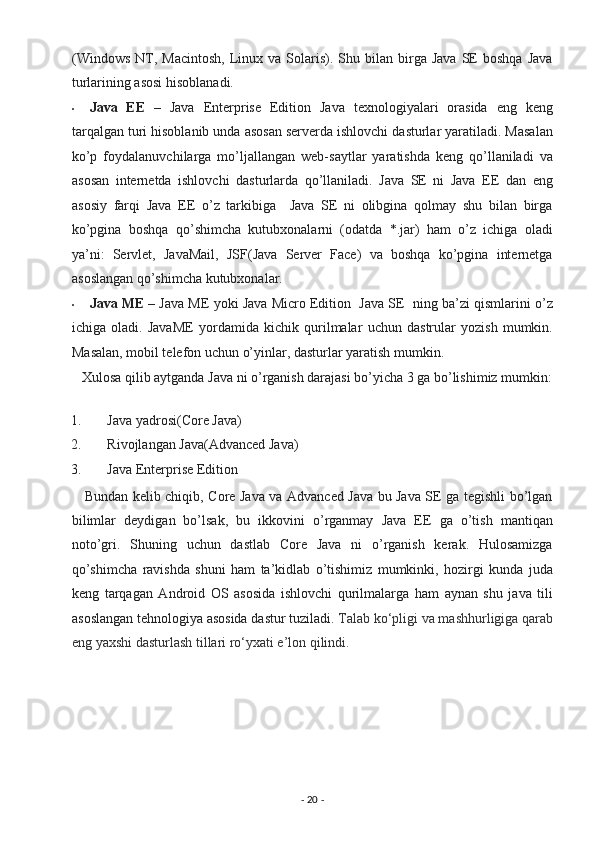 (Windows  NT,  Macintosh,   Linux  va  Solaris).  Shu  bilan  birga  Java  SE   boshqa  Java
turlarining asosi hisoblanadi. 
• Java   EE   –   Java   Enterprise   Edition   Java   texnologiyalari   orasida   eng   keng
tarqalgan turi hisoblanib unda asosan serverda ishlovchi dasturlar yaratiladi. Masalan
ko’p   foydalanuvchilarga   mo’ljallangan   web-saytlar   yaratishda   keng   qo’llaniladi   va
asosan   internetda   ishlovchi   dasturlarda   qo’llaniladi.   Java   SE   ni   Java   EE   dan   eng
asosiy   farqi   Java   EE   o’z   tarkibiga     Java   SE   ni   olibgina   qolmay   shu   bilan   birga
ko’pgina   boshqa   qo’shimcha   kutubxonalarni   (odatda   *.jar)   ham   o’z   ichiga   oladi
ya’ni:   Servlet,   JavaMail,   JSF(Java   Server   Face)   va   boshqa   ko’pgina   internetga
asoslangan qo’shimcha kutubxonalar. 
• Java ME  – Java ME yoki Java Micro Edition  Java SE  ning ba’zi qismlarini o’z
ichiga   oladi.   JavaME   yordamida   kichik   qurilmalar   uchun   dastrular   yozish   mumkin.
Masalan, mobil telefon uchun o’yinlar, dasturlar yaratish mumkin. 
   Xulosa qilib aytganda Java ni o’rganish darajasi bo’yicha 3 ga bo’lishimiz mumkin:
1. Java yadrosi(Core Java) 
2. Rivojlangan Java(Advanced Java) 
3. Java Enterprise Edition 
     Bundan kelib chiqib, Core Java va Advanced Java bu Java SE ga tegishli bo’lgan
bilimlar   deydigan   bo’lsak,   bu   ikkovini   o’rganmay   Java   EE   ga   o’tish   mantiqan
noto’gri.   Shuning   uchun   dastlab   Core   Java   ni   o’rganish   kerak.   Hulosamizga
qo’shimcha   ravishda   shuni   ham   ta’kidlab   o’tishimiz   mumkinki,   hozirgi   kunda   juda
keng   tarqagan   Android   OS   asosida   ishlovchi   qurilmalarga   ham   aynan   shu   java   tili
asoslangan tehnologiya asosida dastur tuziladi.  Talab ko‘pligi va mashhurligiga qarab
eng yaxshi dasturlash tillari ro‘yxati e’lon qilindi.   
-  20  -  