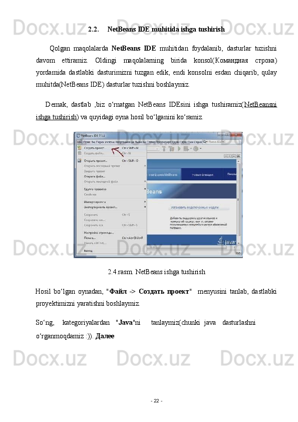 2.2.      NetBeans IDE muhitida ishga tushirish  
        Qolgan   maqolalarda   NetBeans   IDE   muhitidan   foydalanib,   dasturlar   tuzishni
davom   ettiramiz.   Oldingi   maqolalarning   birida   konsol( Командная   строка )
yordamida   dastlabki   dasturimizni   tuzgan   edik,   endi   konsolni   esdan   chiqarib,   qulay
muhitda(NetBeans IDE) dasturlar tuzishni boshlaymiz. 
      Demak,   dastlab   ,biz   o‘rnatgan   NetBeans   IDEsini   ishga   tushiramiz( NetBeansni
ishga tushirish )  va quyidagi oyna hosil bo‘lganini ko‘ramiz. 
2.4.rasm. NetBeans ishga tushirish 
Hosil   bo‘lgan   oynadan,   " Файл   ->   Создать   проект "     menyusini   tanlab,   dastlabki
proyektimizni yaratishni boshlaymiz. 
So‘ng,  kategoriyalardan  " Java "ni  tanlaymiz(chunki  java  dasturlashni
o‘rganmoqdamiz :)).  Далее  
-  22  -  