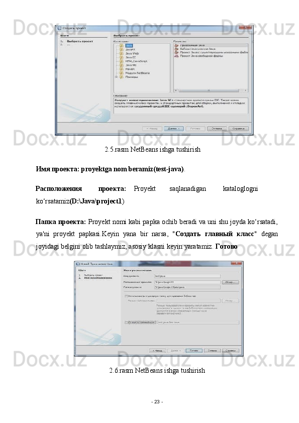 2.5.rasm NetBeans ishga tushirish 
Имя   проекта : proyektga nom beramiz(test-java) . 
Расположения   проекта :   Proyekt  saqlanadigan  kataloglogni
ko‘rsatamiz (D:\Java\project1 ) 
Папка   проекта :  Proyekt nomi kabi papka ochib beradi va uni shu joyda ko‘rsatadi,
ya'ni   proyekt   papkasi.Keyin   yana   bir   narsa,   " Создать   главный   клас "   degan
joyidagi belgini olib tashlaymiz, asosiy klasni keyin yaratamiz.  Готово  
2.6.rasm NetBeans ishga tushirish 
-  23  -  