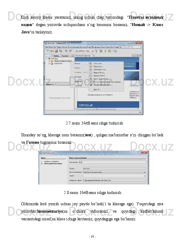 Endi   asosiy   klasni   yaratamiz,   uning   uchun   chap   tomondagi     " Пакеты   иfодных
кодов "   degan   yozuvda   sichqonchani   o‘ng   tomonini   bosamiz,   " Новый   ->   Клас
Java "ni tanlaymiz. 
                                           2.7.rasm .NetBeans ishga tushirish 
Shunday so‘ng, klassga nom beramiz( test ) , qolgan ma'lumotlar o‘zi chiqgan bo‘ladi
va  Готово  tugmasini bosamiz. 
2.8.rasm. NetBeans ishga tushirish 
Oldimizda   kod   yozish   uchun   joy   paydo   bo‘ladi(1   ta   klassga   ega).   Yuqoridagi   xira
yozuvlar( kommentariya )ni   o‘chirib   yuboramiz   va   quyidagi   kodlar(konsol
variantidagi misol)ni klass ichiga kiritamiz, quyidagiga ega bo‘lamiz. 
-  24  -  