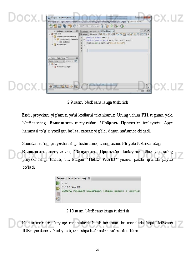 2.9.rasm. NetBeans ishga tushirish 
Endi, proyektni yig‘amiz, ya'ni kodlarni tekshiramiz. Uning uchun  F11  tugmasi yoki
NetBeansdagi   Выполнить   menyusidan,   " Собрать   Проект "ni   tanlaymiz.   Agar
hammasi to‘g‘ri yozilgan bo‘lsa, xatosiz yig‘ildi degan ma'lumot chiqadi. 
Shundan so‘ng, proyektni ishga tushiramiz, uning uchun  F6  yoki NetBeansdagi 
Выполнить   menyusidan,   " Запустить   Проект "ni   tanlaymiz.   Shundan   so‘ng
proyekt   ishga   tushib,   biz   kutgan   " HellO   WorlD "   yozuvi   pastki   qismda   paydo
bo‘ladi. 
 
2.10.rasm. NetBeans ishga tushirish 
Kodlar   ma'nosini   keyingi   maqolalarda   berib   boraman,   bu   maqolada   faqat   NetBeans
IDEsi yordamida kod yozib, uni ishga tushirishni ko‘rsatib o‘tdim. 
-  25  -  