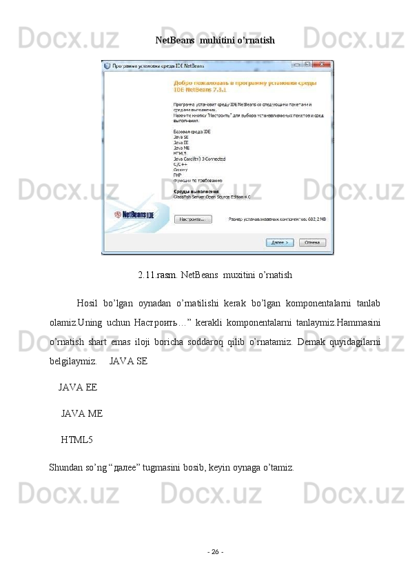 NetBeans  muhitini o’rnatish  
2.11.rasm.  NetBeans  muxitini o’rnatish  
          Hosil   bo’lgan   oynadan   o’rnatilishi   kerak   bo’lgan   komponentalarni   tanlab
olamiz.Uning   uchun   Настроить …”   kerakli   komponentalarni   tanlaymiz.Hammasini
o’rnatish   shart   emas   iloji   boricha   soddaroq   qilib   o’rnatamiz.   Demak   quyidagilarni
belgilaymiz.     JAVA SE 
    JAVA EE 
     JAVA ME 
     HTML5 
Shundan so’ng “ далее ” tugmasini bosib, keyin oynaga o’tamiz. 
-  26  -  