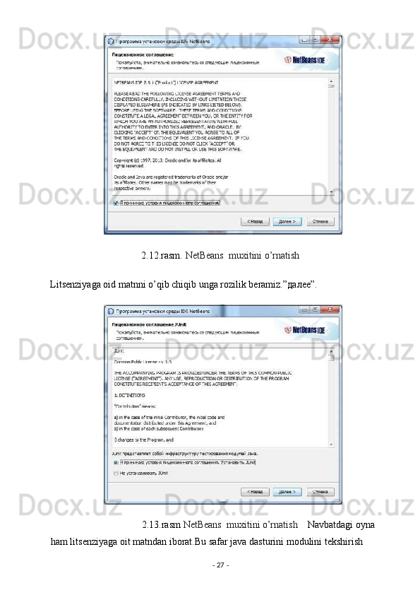2.12.rasm.  NetBeans  muxitini o’rnatish  
Litsenziyaga oid matnni o’qib chiqib unga rozilik beramiz.” далее ”. 
                                     2.13.rasm  NetBeans  muxitini o’rnatish     Navbatdagi oyna 
ham litsenziyaga oit matndan iborat.Bu safar java dasturini modulini tekshirish 
-  27  -  