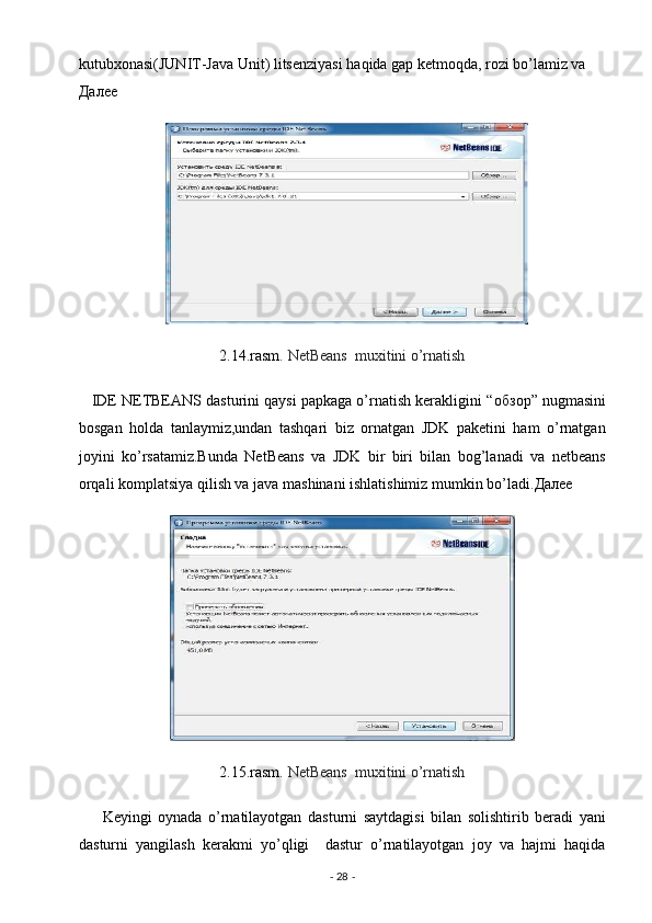 kutubxonasi(JUNIT-Java Unit) litsenziyasi haqida gap ketmoqda, rozi bo’lamiz va 
Далее  
2.14.rasm.  NetBeans  muxitini o’rnatish  
    IDE NETBEANS dasturini qaysi papkaga o’rnatish kerakligini “ обзор ” nugmasini
bosgan   holda   tanlaymiz,undan   tashqari   biz   ornatgan   JDK   paketini   ham   o’rnatgan
joyini   ko’rsatamiz.Bunda   NetBeans   va   JDK   bir   biri   bilan   bog’lanadi   va   netbeans
orqali komplatsiya qilish va java mashinani ishlatishimiz mumkin bo’ladi. Далее  
 
2.15.rasm.  NetBeans  muxitini o’rnatish  
        Keyingi   oynada   o’rnatilayotgan   dasturni   saytdagisi   bilan   solishtirib   beradi   yani
dasturni   yangilash   kerakmi   yo’qligi     dastur   o’rnatilayotgan   joy   va   hajmi   haqida
-  28  -  