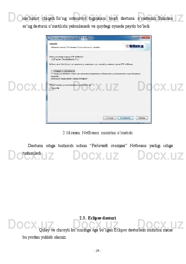 ma’lumot   chiqadi.So’ng   ustanovid   tugmasini   bosib   dasturni   o’rnatamiz.Shundan
so’ng dasturni o’rnatilishi yakunlanadi va quydagi oynada paydo bo’ladi. 
2.16.rasm.  NetBeans  muxitini o’rnatish  
    Dasturni   ishga   tushirish   uchun   “ Рабочий   столдан ”   Netbeans   yarligi   ishga
tushuriladi . 
                                        
 
 
 
 
2.3 .  Eclipse dasturi 
              Qulay va chiroyli ko’rinishga ega bo’lgan Eclipse dasturlash muhitini mana
bu yerdan yuklab olamiz. 
-  29  -  
