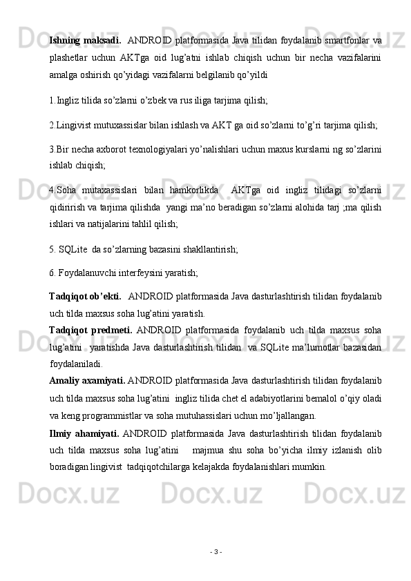 Ishning maksadi.    ANDROID platformasida Java tilidan foydalanib smartfonlar va
plashetlar   uchun   AKTga   oid   lug’atni   ishlab   chiqish   uchun   bir   necha   vazifalarini
amalga oshirish qo’yidagi vazifalarni belgilanib qo’yildi  
1.Ingliz tilida so’zlarni o’zbek va rus iliga tarjima qilish; 
2.Lingivist mutuxassislar bilan ishlash va AKT ga oid so’zlarni to’g’ri tarjima qilish;
3.Bir necha axborot texnologiyalari yo’nalishlari uchun maxus kurslarni ng so’zlarini
ishlab chiqish;  
4.Soha   mutaxassislari   bilan   hamkorlikda     AKTga   oid   ingliz   tilidagi   so’zlarni
qidirirish va tarjima qilishda  yangi ma’no beradigan so’zlarni alohida tarj ;ma qilish
ishlari va natijalarini tahlil qilish; 
5. SQLite  da so’zlarning bazasini shakllantirish; 
6. Foydalanuvchi interfeysini yaratish; 
Tadqiqot ob’ekti.     ANDROID platformasida Java dasturlashtirish tilidan foydalanib
uch tilda maxsus soha lug’atini yaratish.  
Tadqiqot   predmeti.   ANDROID   platformasida   foydalanib   uch   tilda   maxsus   soha
lug’atini     yaratishda   Java   dasturlashtirish   tilidan     va   SQLite   ma’lumotlar   bazasidan
foydalaniladi.  
Amaliy axamiyati.  ANDROID platformasida Java dasturlashtirish tilidan foydalanib
uch tilda maxsus soha lug’atini    ingliz tilida chet el adabiyotlarini bemalol o’qiy oladi
va keng programmistlar va soha mutuhassislari uchun mo’ljallangan.  
Ilmiy   ahamiyati.   ANDROID   platformasida   Java   dasturlashtirish   tilidan   foydalanib
uch   tilda   maxsus   soha   lug’atini       majmua   shu   soha   bo’yicha   ilmiy   izlanish   olib
boradigan lingivist  tadqiqotchilarga kelajakda foydalanishlari mumkin.  
 
 
 
-  3  -  