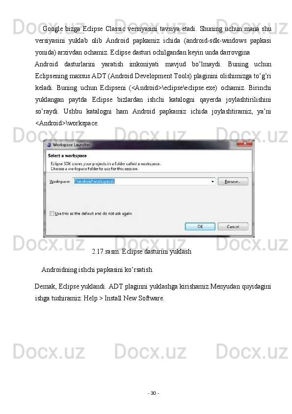       Google   bizga   Eclipse   Classic   versiyasini   tavsiya   etadi.   Shuning   uchun   mana   shu
versiyasini   yuklab   olib   Android   papkamiz   ichida   (android-sdk-windows   papkasi
yonida) arxivdan ochamiz. Eclipse dasturi ochilgandan keyin unda darrovgina 
Android   dasturlarini   yaratish   imkoniyati   mavjud   bo’lmaydi.   Buning   uchun
Eclipsening maxsus ADT (Android Development Tools) plaginini olishimizga to’g’ri
keladi.   Buning   uchun   Eclipseni   (<Android>\eclipse\eclipse.exe)   ochamiz.   Birinchi
yuklangan   paytda   Eclipse   bizlardan   ishchi   katalogni   qayerda   joylashtirilishini
so’raydi.   Ushbu   katalogni   ham   Android   papkamiz   ichida   joylashtiramiz,   ya’ni
<Android>\workspace. 
                                 2.17.rasm. Eclipse dasturini yuklash 
    Androidning ishchi papkasini ko’rsatish. 
Demak, Eclipse yuklandi. ADT plaginni yuklashga kirishamiz.Menyudan quyidagini
ishga tushiramiz: Help > Install New Software. 
-  30  -  