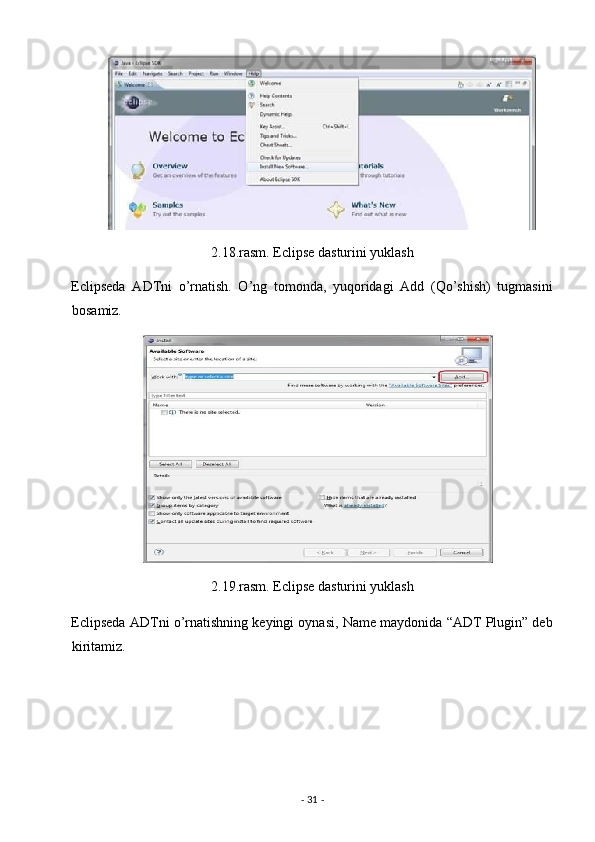 2.18.rasm. Eclipse dasturini yuklash 
Eclipseda   ADTni   o’rnatish.   O’ng   tomonda,   yuqoridagi   Add   (Qo’shish)   tugmasini
bosamiz. 
2.19.rasm. Eclipse dasturini yuklash 
Eclipseda ADTni o’rnatishning keyingi oynasi, Name maydonida “ADT Plugin” deb
kiritamiz. 
-  31  -  