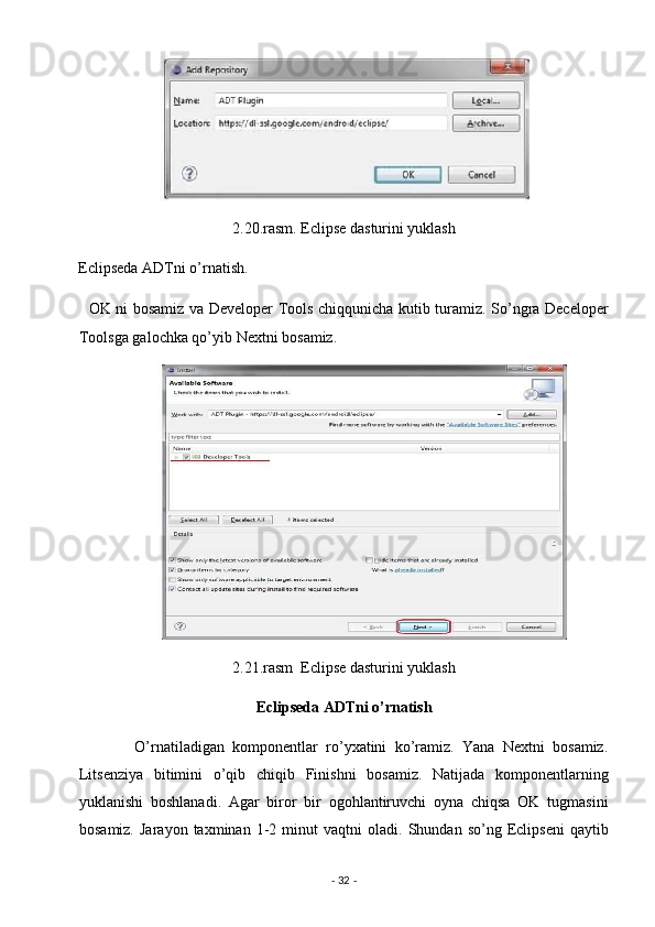 2.20.rasm. Eclipse dasturini yuklash 
Eclipseda ADTni o’rnatish. 
   OK ni bosamiz va Developer Tools chiqqunicha kutib turamiz. So’ngra Deceloper
Toolsga galochka qo’yib Nextni bosamiz. 
2.21.rasm  Eclipse dasturini yuklash 
                                              Eclipseda ADTni o’rnatish 
              O’rnatiladigan   komponentlar   ro’yxatini   ko’ramiz.   Yana   Nextni   bosamiz.
Litsenziya   bitimini   o’qib   chiqib   Finishni   bosamiz.   Natijada   komponentlarning
yuklanishi   boshlanadi.   Agar   biror   bir   ogohlantiruvchi   oyna   chiqsa   OK   tugmasini
bosamiz.   Jarayon   taxminan  1-2   minut   vaqtni   oladi.   Shundan  so’ng   Eclipseni   qaytib
-  32  -  