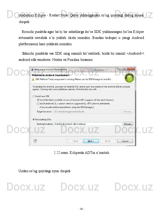 yuklaymiz Eclipse - Restart Now. Qayta yuklangandan so’ng quyidagi dialog oynasi
chiqadi: 
    Birinchi punktda agar ba’zi bir sabablarga ko’ra SDK yuklanmagan bo’lsa Eclipse
avtomatik   ravishda   o’zi   yuklab   olishi   mumkin.   Bundan   tashqari   u   yangi   Android
platformasini ham yuklashi mumkin. 
     Ikkinchi punktida esa SDK ning manzili ko’rsatiladi, bizda bu manzil <Android>\
android-sdk-windows. Nextni va Finishni bosamiz. 
2.22.rasm. Eclipseda ADTni o’rnatish 
 
Undan so’ng quyidagi oyna chiqadi: 
-  33  -  