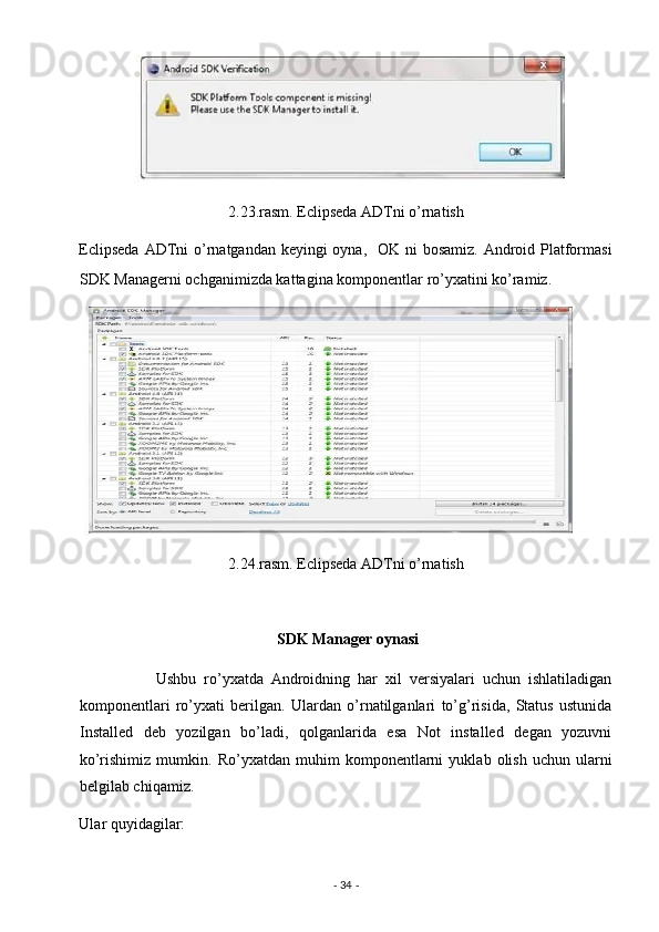 2.23.rasm. Eclipseda ADTni o’rnatish 
Eclipseda  ADTni  o’rnatgandan keyingi oyna,   OK ni  bosamiz. Android Platformasi
SDK Managerni ochganimizda kattagina komponentlar ro’yxatini ko’ramiz. 
2.24.rasm. Eclipseda ADTni o’rnatish 
                         
                                                    SDK Manager oynasi 
                    Ushbu   ro’yxatda   Androidning   har   xil   versiyalari   uchun   ishlatiladigan
komponentlari   ro’yxati   berilgan.   Ulardan   o’rnatilganlari   to’g’risida,   Status   ustunida
Installed   deb   yozilgan   bo’ladi,   qolganlarida   esa   Not   installed   degan   yozuvni
ko’rishimiz   mumkin.   Ro’yxatdan   muhim   komponentlarni   yuklab   olish   uchun   ularni
belgilab chiqamiz.  
Ular quyidagilar: 
-  34  -  