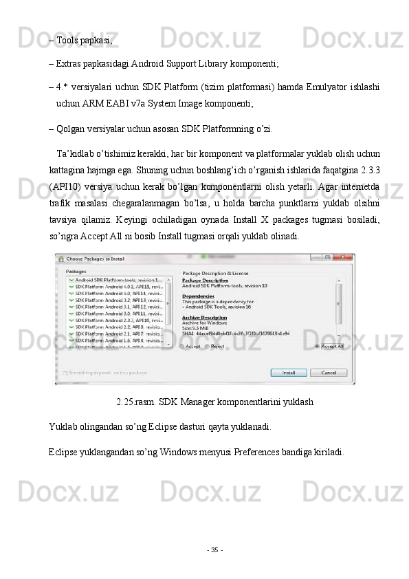 – Tools papkasi; 
– Extras papkasidagi Android Support Library komponenti; 
– 4.* versiyalari uchun SDK Platform (tizim platformasi) hamda Emulyator ishlashi
uchun ARM EABI v7a System Image komponenti; 
– Qolgan versiyalar uchun asosan SDK Platformning o’zi. 
   Ta’kidlab o’tishimiz kerakki, har bir komponent va platformalar yuklab olish uchun
kattagina hajmga ega. Shuning uchun boshlang’ich o’rganish ishlarida faqatgina 2.3.3
(API10)   versiya   uchun   kerak   bo’lgan   komponentlarni   olish   yetarli.   Agar   internetda
trafik   masalasi   chegaralanmagan   bo’lsa,   u   holda   barcha   punktlarni   yuklab   olsihni
tavsiya   qilamiz.   Keyingi   ochiladigan   oynada   Install   X   packages   tugmasi   bosiladi,
so’ngra Accept All ni bosib Install tugmasi orqali yuklab olinadi. 
2.25.rasm. SDK Manager komponentlarini yuklash 
Yuklab olingandan so’ng Eclipse dasturi qayta yuklanadi. 
Eclipse yuklangandan so’ng Windows menyusi Preferences bandiga kiriladi. 
-  35  -  