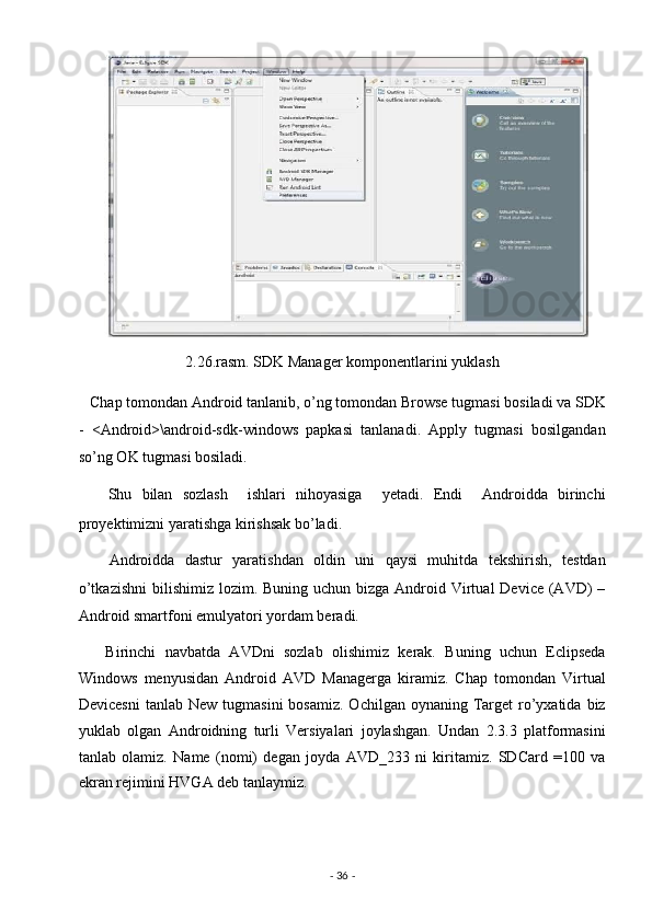 2.26.rasm. SDK Manager komponentlarini yuklash 
   Chap tomondan Android tanlanib, o’ng tomondan Browse tugmasi bosiladi va SDK
-   <Android>\android-sdk-windows   papkasi   tanlanadi.   Apply   tugmasi   bosilgandan
so’ng OK tugmasi bosiladi. 
      Shu   bilan   sozlash     ishlari   nihoyasiga     yetadi.   Endi     Androidda   birinchi
proyektimizni yaratishga kirishsak bo’ladi. 
      Androidda   dastur   yaratishdan   oldin   uni   qaysi   muhitda   tekshirish,   testdan
o’tkazishni  bilishimiz lozim. Buning uchun  bizga  Android Virtual  Device (AVD)  –
Android smartfoni emulyatori yordam beradi.  
      Birinchi   navbatda   AVDni   sozlab   olishimiz   kerak.   Buning   uchun   Eclipseda
Windows   menyusidan   Android   AVD   Managerga   kiramiz.   Chap   tomondan   Virtual
Devicesni  tanlab  New  tugmasini   bosamiz.  Ochilgan oynaning  Target   ro’yxatida  biz
yuklab   olgan   Androidning   turli   Versiyalari   joylashgan.   Undan   2.3.3   platformasini
tanlab   olamiz.   Name   (nomi)   degan   joyda   AVD_233   ni   kiritamiz.   SDCard   =100   va
ekran rejimini HVGA deb tanlaymiz. 
-  36  -  