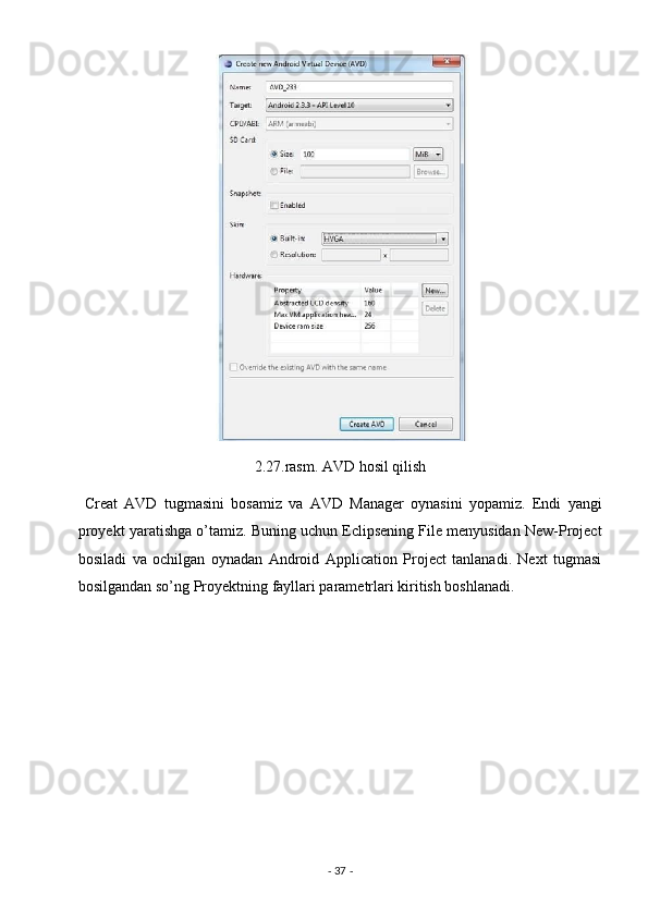  
2.27.rasm. AVD hosil qilish 
  Creat   AVD   tugmasini   bosamiz   va   AVD   Manager   oynasini   yopamiz.   Endi   yangi
proyekt yaratishga o’tamiz. Buning uchun Eclipsening File menyusidan New-Project
bosiladi   va   ochilgan   oynadan   Android   Application   Project   tanlanadi.   Next   tugmasi
bosilgandan so’ng Proyektning fayllari parametrlari kiritish boshlanadi. 
-  37  -  