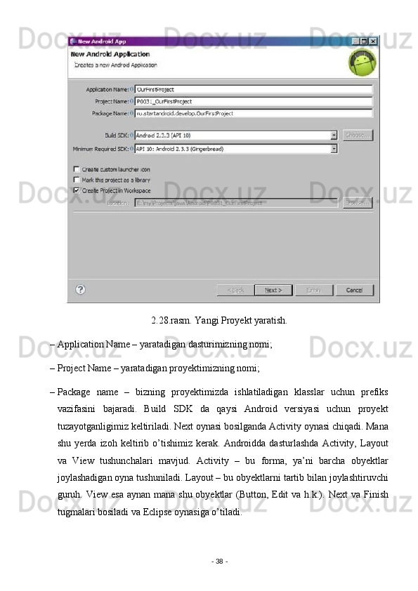2.28.rasm. Yangi Proyekt yaratish. 
– Application Name – yaratadigan dasturimizning nomi; 
– Project Name – yaratadigan proyektimizning nomi; 
– Package   name   –   bizning   proyektimizda   ishlatiladigan   klasslar   uchun   prefiks
vazifasini   bajaradi.   Build   SDK   da   qaysi   Android   versiyasi   uchun   proyekt
tuzayotganligimiz keltiriladi. Next oynasi bosilganda Activity oynasi chiqadi. Mana
shu   yerda   izoh   keltirib   o’tishimiz   kerak.   Androidda   dasturlashda   Activity,   Layout
va   View   tushunchalari   mavjud.   Activity   –   bu   forma,   ya’ni   barcha   obyektlar
joylashadigan oyna tushuniladi. Layout – bu obyektlarni tartib bilan joylashtiruvchi
guruh. View esa aynan mana shu obyektlar  (Button, Edit  va h.k.).   Next va Finish
tugmalari bosiladi va Eclipse oynasiga o’tiladi. 
-  38  -  