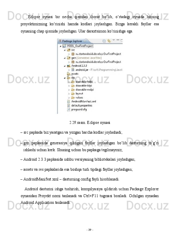       Eclipse   oynasi   bir   necha   qismdan   iborat   bo’lib,   o’rtadagi   oynada   bizning
proyektimizning   ko’rinishi   hamda   kodlari   joylashgan.   Bizga   kerakli   fayllar   esa
oynaning chap qismida joylashgan. Ular daraxtsimon ko’rinishga ega. 
 
2.29.rasm. Eclipse oynasi 
– src papkada biz yaratgan va yozgan barcha kodlar joylashadi; 
– gen   papkasida   generasiya   qilingan   fayllar   joylashgan   bo’lib   dasturning   to’g’ri
ishlashi uchun kerk.  Shuning uchun bu papkaga tegilmaymiz; 
– Android 2.3.3 papkasida ushbu versiyaning bibliotekalari joylashgan; 
– assets va res papkalarida esa boshqa turli tipdagi fayllar joylashgan; 
– AndroidManifest.xml – dasturning config fayli hisoblanadi. 
     Android dasturini  ishga tushirish, kompilyasiya qildirish uchun Package Explorer
oynasidan   Proyekt  nomi   tanlanadi  va  Ctrl+F11  tugmasi  bosiladi.   Ochilgan  oynadan
Android Application tanlanadi. 
-  39  -  