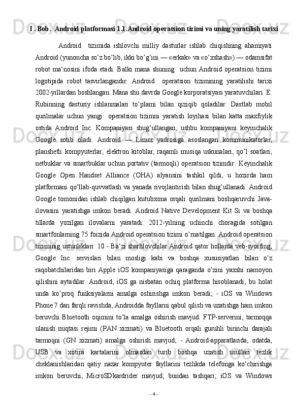I . Bob.  Android platformasi   1.1.Android operatsion tizimi va uning yaratilish tarixi 
              Android     tizimida   ishlovchi   milliy   dasturlar   ishlab   chiqishning   ahamiyati
Android (yunoncha so’z bo’lib, ikki bo’g’ini — «erkak» va «o’xshash») — odamsifat
robot   ma‘nosini   ifoda   etadi.   Balki   mana   shuning     uchun   Android   operatsion   tizimi
logotipida   robot   tasvirlangandir.   Android     operatsion   tizimining   yaratilishi   tarixi
2002-yillardan boshlangan. Mana shu davrda Google korporatsiyasi yaratuvchilari  E.
Rubinning   dasturiy   ishlanmalari   to’plami   bilan   qiziqib   qoladilar.   Dastlab   mobil
qurilmalar   uchun   yangi     operatsion   tizimni   yaratish   loyihasi   bilan   katta   maxfiylik
ostida   Android   Inc.   Kompaniyasi   shug’ullangan,   ushbu   kompaniyani   keyinchalik
Google   sotib   oladi.   Android   —   Linux   yadrosiga   asoslangan   kommunikatorlar,
planshetli   kompyuterlar,   elektron   kitoblar,   raqamli   musiqa   uskunalari,   qo’l   soatlari,
netbuklar  va smartbuklar  uchun  portativ (tarmoqli)  operatsion  tizimdir.   Keyinchalik
Google   Open   Handset   Alliance   (OHA)   alyansini   tashkil   qildi,   u   hozirda   ham
platformani qo’llab-quvvatlash va yanada rivojlantirish bilan shug’ullanadi. Android
Google   tomonidan   ishlab   chiqilgan   kutubxona   orqali   qurilmani   boshqaruvchi   Java-
ilovasini   yaratishga   imkon   beradi.   Android   Native   Development   Kit   Si   va   boshqa
tillarda   yozilgan   ilovalarni   yaratadi.   2012-yilning   uchinchi   choragida   sotilgan
smartfonlarning 75 foizida Android operatsion tizimi o’rnatilgan. Android operatsion
tiziminig ustunliklari: 10 - Ba‘zi sharhlovchilar Android qator hollarda veb-syorfing,
Google   Inc.   servislari   bilan   mosligi   kabi   va   boshqa   xususiyatlari   bilan   o’z
raqobatchilaridan   biri   Apple   iOS   kompaniyasiga   qaraganda   o’zini   yaxshi   namoyon
qilishini   aytadilar.   Android,   iOS   ga   nisbatan   ochiq   platforma   hisoblanadi,   bu   holat
unda   ko’proq   funksiyalarni   amalga   oshirishga   imkon   beradi;   -   iOS   va   Windows
Phone 7 dan farqli ravishda, Androidda fayllarni qabul qilish va uzatishga ham imkon
beruvchi   Bluetooth   oqimini   to’la   amalga   oshirish   mavjud.   FTP-serverini,   tarmoqqa
ulanish   nuqtasi   rejimi   (PAN   xizmati)   va   Bluetooth   orqali   guruhli   birinchi   darajali
tarmoqni   (GN   xizmati)   amalga   oshirish   mavjud;   -   Android-apparatlarida,   odatda,
USB   va   xotira   kartalarini   olmasdan   turib   boshqa   uzatish   usullari   tezlik
cheklanishlaridan   qatiy   nazar   kompyuter   fayllarini   tezlikda   telefonga   ko’chirishga
imkon   beruvchi,   MicroSDkardrider   mavjud;   bundan   tashqari,   iOS   va   Windows
-  4  -  