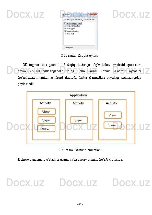  
2.30.rasm.  Eclipse oynasi 
      OK   tugmasi   bosilgach,   1-1,5   daqiqa   kutishga   to’g’ri   keladi.   Android   operatsion
tizimi   AVDda   yuklangandan   so’ng   Hello   world!   Yozuvli   Android   oynasini
ko’rishimiz   mumkin.   Android   ekranida   dastur   elementlari   quyidagi   sxemadagiday
joylashadi: 
2.31.rasm. Dastur elementlari 
Eclipse oynasining o’rtadagi qismi, ya’ni asosiy qismini ko’rib chiqamiz: 
-  40  -  