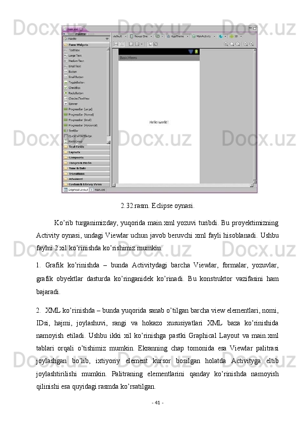 2.32.rasm. Eclipse oynasi. 
               Ko’rib turganimizday, yuqorida main.xml yozuvi turibdi. Bu proyektimizning
Activity oynasi, undagi Viewlar uchun javob beruvchi xml fayli hisoblanadi.   Ushbu
faylni 2 xil ko’rinishda ko’rishimiz mumkin.  
1. Grafik   ko’rinishda   –   bunda   Activitydagi   barcha   Viewlar,   formalar,   yozuvlar,
grafik   obyektlar   dasturda   ko’ringanidek   ko’rinadi.   Bu   konstruktor   vazifasini   ham
bajaradi. 
2. XML ko’rinishda – bunda yuqorida sanab o’tilgan barcha view elementlari, nomi,
IDsi,   hajmi,   joylashuvi,   rangi   va   hokazo   xususiyatlari   XML   baza   ko’rinishida
namoyish   etiladi.   Ushbu   ikki   xil   ko’rinishga   pastki   Graphical   Layout   va   main.xml
tablari   orqali   o’tishimiz   mumkin.   Ekranning   chap   tomonida   esa   Viewlar   palitrasi
joylashgan   bo’lib,   ixtiyoriy   element   kursor   bosilgan   holatda   Activityga   eltib
joylashtirilishi   mumkin.   Palitraning   elementlarini   qanday   ko’rinishda   namoyish
qilinishi esa quyidagi rasmda ko’rsatilgan. 
-  41  -  