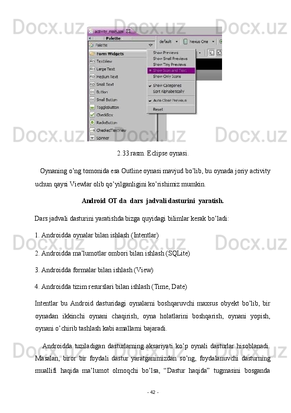  
2.33.rasm. Eclipse oynasi. 
   Oynaning o’ng tomonida esa Outline oynasi mavjud bo’lib, bu oynada joriy activity
uchun qaysi Viewlar olib qo’yilganligini ko’rishimiz mumkin. 
Android OT da  dars  jadvali dasturini  yaratish. 
Dars jadvali dasturini yaratishda bizga quyidagi bilimlar kerak bo’ladi: 
1. Androidda oynalar bilan ishlash (Intentlar) 
2. Androidda ma’lumotlar ombori bilan ishlash (SQLite) 
3. Androidda formalar bilan ishlash (View) 
4. Androidda tizim resurslari bilan ishlash (Time, Date) 
Intentlar   bu   Android   dasturidagi   oynalarni   boshqaruvchi   maxsus   obyekt   bo’lib,   bir
oynadan   ikkinchi   oynani   chaqirish,   oyna   holatlarini   boshqarish,   oynani   yopish,
oynani o’chirib tashlash kabi amallarni bajaradi. 
      Androidda   tuziladigan   dasturlarning   aksariyati   ko’p   oynali   dasturlar   hisoblanadi.
Masalan,   biror   bir   foydali   dastur   yaratganimizdan   so’ng,   foydalanuvchi   dasturning
muallifi   haqida   ma’lumot   olmoqchi   bo’lsa,   “Dastur   haqida”   tugmasini   bosganda
-  42  -  