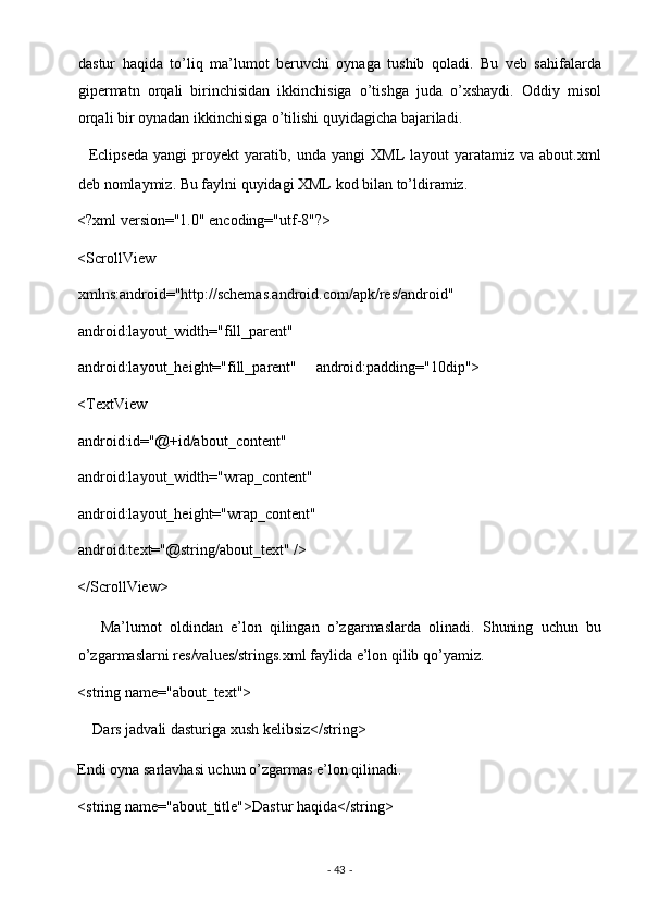 dastur   haqida   to’liq   ma’lumot   beruvchi   oynaga   tushib   qoladi.   Bu   veb   sahifalarda
gipermatn   orqali   birinchisidan   ikkinchisiga   o’tishga   juda   o’xshaydi.   Oddiy   misol
orqali bir oynadan ikkinchisiga o’tilishi quyidagicha bajariladi. 
    Eclipseda   yangi   proyekt   yaratib,   unda   yangi   XML   layout   yaratamiz   va   about.xml
deb nomlaymiz. Bu faylni quyidagi XML kod bilan to’ldiramiz. 
<?xml version="1.0" encoding="utf-8"?> 
<ScrollView 
xmlns:android="http://schemas.android.com/apk/res/android"     
android:layout_width="fill_parent"     
android:layout_height="fill_parent"     android:padding="10dip">
<TextView     
android:id="@+id/about_content"     
android:layout_width="wrap_content"     
android:layout_height="wrap_content"     
android:text="@string/about_text" /> 
</ScrollView> 
      Ma’lumot   oldindan   e’lon   qilingan   o’zgarmaslarda   olinadi.   Shuning   uchun   bu
o’zgarmaslarni res/values/strings.xml faylida e’lon qilib qo’yamiz. 
<string name="about_text"> 
    Dars jadvali dasturiga xush kelibsiz</string> 
Endi oyna sarlavhasi uchun o’zgarmas e’lon qilinadi. 
<string name="about_title">Dastur haqida</string> 
-  43  -  