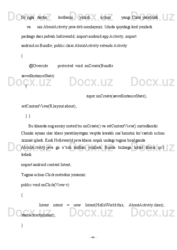 So’ngra  dastur  kodlarini  yozish  uchun  yangi  Class  yaratiladi 
va  uni AboutActivity.java deb nomlaymiz. Ichida quyidagi kod yoziladi. 
package dars.jadvali.helloworld; import android.app.Activity; import 
android.os.Bundle; public class AboutActivity extends Activity  
{ 
        @Override           protected   void   onCreate(Bundle
savedInstanceState)  
    { 
                super.onCreate(savedInstanceState);
setContentView(R.layout.about); 
    } }
       Bu klassda eng asosiy metod bu onCreate() va setContentView() metodlaridir. 
Chunki   aynan   ular   klass   yaratilayotgan   vaqtda   kerakli   ma’lumotni   ko’rsatish   uchun
xizmat qiladi. Endi Helloworld.java klassi orqali undagi tugma bosilganda 
AboutActivity.java   ga   o’tish   kodlari   yoziladi.   Bunda   bizlarga   Intent   klassi   qo’l
keladi. 
import android.content.Intent; 
Tugma uchun Click metodini yozamiz: 
public void onClick(View v) 
{ 
        Intent   intent   =   new   Intent(HelloWorld.this,   AboutActivity.class);
startActivity(intent); 
} 
-  44  -  