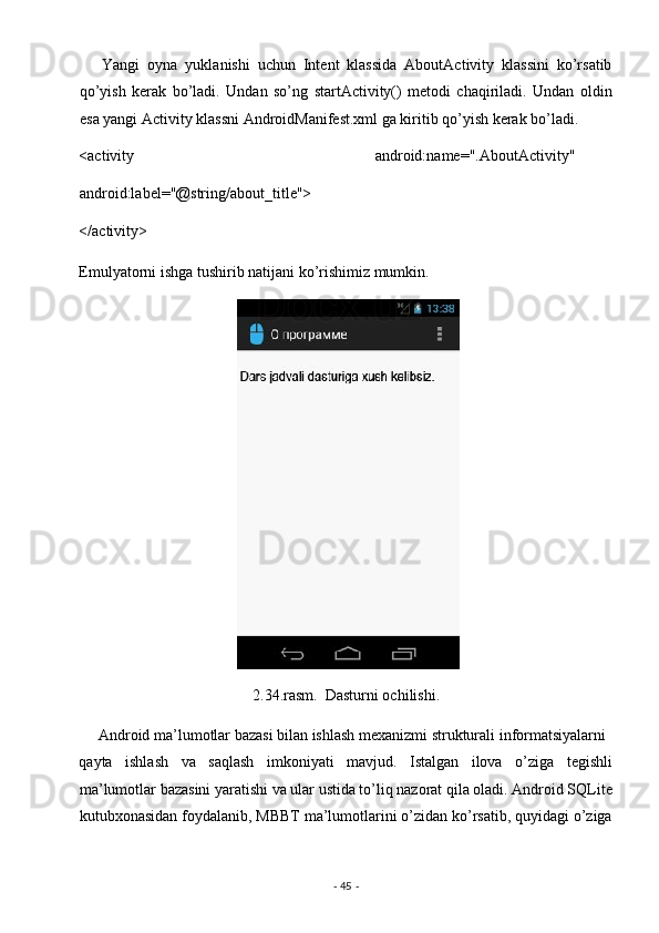       Yangi   oyna   yuklanishi   uchun   Intent   klassida   AboutActivity   klassini   ko’rsatib
qo’yish   kerak   bo’ladi.   Undan   so’ng   startActivity()   metodi   chaqiriladi.   Undan   oldin
esa yangi Activity klassni AndroidManifest.xml ga kiritib qo’yish kerak bo’ladi. 
<activity   android:name=".AboutActivity"
android:label="@string/about_title"> 
</activity> 
Emulyatorni ishga tushirib natijani ko’rishimiz mumkin. 
 
2.34.rasm.  Dasturni ochilishi. 
     Android ma’lumotlar bazasi bilan ishlash mexanizmi strukturali informatsiyalarni 
qayta   ishlash   va   saqlash   imkoniyati   mavjud.   Istalgan   ilova   o’ziga   tegishli
ma’lumotlar bazasini yaratishi va ular ustida to’liq nazorat qila oladi. Android SQLite
kutubxonasidan foydalanib, MBBT ma’lumotlarini o’zidan ko’rsatib, quyidagi o’ziga
-  45  -  